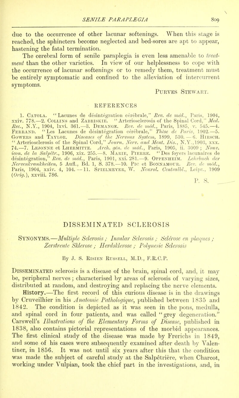 due to the occurrence of other lacunar softenings. When this stage is reached, the sphincters become neglected and bed-sores are apt to appear, hastening the fatal termination. The cerebral form of senile paraplegia is even less amenable to treat- ment than the other varieties. In view of our helplessness to cope with the occurrence of lacunar softenings or to remedy them, treatment must be entirely symptomatic and confined to the alleviation of intercurrent symptoms. PuRVES Stewart. REFERENCES 1. Catola. ''Lacunes de desintegration cerebrale, Rev. de med., Paris, 1904, xxiv. 778.—2. Collins and Zabriskie. Arteriosclerosis of the Spinal Cord, Med. Rec, N.Y., 1904, Ixvi. 361.—3. Demange. Rev. de med., Paris, 1885, v. 545.-4. Fere-And.  Les Lacunes de desintegration cerebrale, These dc Paris, 1902.—5. GowERS and Taylor. Diseases of the Nervous System, 1899, 530.—6. Hirsch.  Arteriosclerosis of the Spinal Cord, Journ. Nerv. and Ment. Dis., N.Y.,1903, xxx. 74.—7. Lejonne et Lhermitte. Arch. gen. de med., Paris, 1905, ii. 3009; Nouv. icon, de la Salpetr., 1906, xix. 255.—8. Marie, Pierre.  Des foyers lacunaires de desintegration, Rev. de med., Paris, 1901, xxi. 281.—9. Oppenheim. Lehrhuch der Nervenkrankheiten, 5 Aufl., Bd. 1, S. 378.—10. Pic et Bonnamour. Rev. de mM., Paris, 1904, xxiv. 4, 104.—11. Spielmeyer, W. Neurol. Centralhl., Leipz., 1909 (Orig.), xxviii. 786. P,. s. DISSEMINATED SCLEROSIS Synonyms,—Multiple Sclerosis; Insular Sclerosis; Sclerose en plaques ; Zerstreute Sklerose ; Herdsklerose ; Polynesic Sclerosis By J. S. Risien Russell, M.D., F.R.C.P. Disseminated sclerosis is a disease of the brain, spinal cord, and, it may be, peripheral nerves; characterised by areas of sclerosis of varying sizes, distributed at random, and destroying and replacing the nerve elements. History.—The first record of this curious disease is in the drawings by Cruveilhier in his Anatomie Pathologique, published between 1835 and 1842. The condition is depicted as it was seen in the pons, medulla, and spinal cord in four patients, and was called grey degeneration. Carswell's Illustrations of the Elementary Forms of Disease, published in 1838, also contains pictorial representations of the morbid appearances. The first clinical study of the disease was made by Frerichs in 1849, and some of his cases were subsequently examined after death by Valen- tiner, in 1856. It was not until six years after this that the condition was made the subject of careful study at the Salpetriere, when Charcot, working under Vulpian, took the chief part in the investigations, and, in