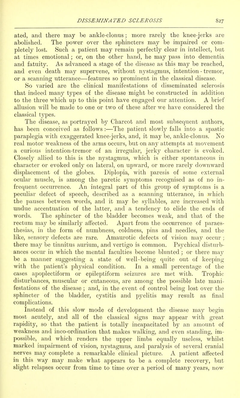 ated, and there may be ankle-clonus; more rarely the knee-jerks are abolished. The power over the sphincters may be impaired or com- pletely lost. Such a patient may remain perfectly clear in intellect, but at times emotional; or, on the other hand, he may pass into dementia and fatuity. As advanced a stage of the disease as this may be reached, and even death may supervene, without nystagmus, intention - tremor, or a scanning utterance—features so prominent in the classical disease. So varied are the clinical manifestations of disseminated sclerosis that indeed many types of the disease might be constructed in addition to the three which up to this point have engaged our attention. A brief allusion will be made to one or two of these after we have considered the classical types. The disease, as portrayed by Charcot and most subsequent authors, has been conceived as follows :—The patient slowly falls into a spastic paraplegia with exaggerated knee-jerks, and, it may be, ankle-clonus. No real motor weakness of the arms occurs, but on any attempts at movement a curious intention-tremor of an irregular, jerky character is evoked. Closely allied to this is the nystagmus, which is either spontaneous in character or evoked only on lateral, on upward, or more rarely downward displacement of the globes. Diplopia, with paresis of some external ocular muscle, is among the paretic symptoms recognised as of no in- frequent occurrence. An integral part of this group of symptoms is a peculiar defect of speech, described as a scanning utterance, in which the pauses between words, and it may be syllables, are increased with undue accentuation of the latter, and a tendency to elide the ends of words. The sphincter of the bladder becomes weak, and that of the rectum may be similarly affected. Apart from the occurrence of paraes- thesias, in the form of numbness, coldness, pins and needles, and the like, sensory defects are rare. Amaurotic defects of vision may occur ; there may be tinnitus aurium, and vertigo is common. Psychical disturb- ances occur in which the mental faculties become blunted; or there may be a manner suggesting a state of well-being quite out of keeping with the patient's physical condition. In a small percentage of the cases apoplectiform or epileptiform seizures are met with. Trophic disturbances, muscular or cutaneous, are among the possible late mani- festations of the disease; and, in the event of control being lost over the sphincter of the bladder, cystitis and pyelitis may result as final complications. Instead of this slow mode of development the disease may begin most acutely, and all of the classical signs may appear with great rapidity, so that the patient is totally incapacitated by an amount of weakness and inco-ordination that makes walking, and even standing, im- possible, and which renders the upper limbs equally useless, whilst marked impairment of vision, nystagmus, and paralysis of several cranial nerves may complete a remarkable clinical picture. A patient affected in this way may make what appears to be a complete recovery, but slight relapses occur from time to time over a period of many years, now