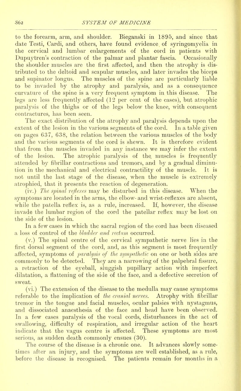 to the forearm, arm, and shoulder. Bieganski in 1895, and since that date Testi, Cardi, and others, have found evidence of syringomyelia in the cervical and lumbar enlargements of the cord in patients with Dupuytren's contraction of the palmar and plantar fascia. Occasionally the shoulder muscles are the first affected, and then the atrophy is dis- tributed to the deltoid and scapular muscles, and later invades the biceps and supinator longus. The muscles of the spine are particularly liable to be invaded by the atrophy and paralysis, and as a consequence curvature of the spine is a very frequent symptom in this disease. The legs are less frequently affected (12 per cent of the cases), but atrophic paralysis of the thighs or of the legs below the knee, with consequent contractures, has been seen. The exact distribution of the atrophy and paralysis dei)ends upon the extent of the lesion in the various segments of the cord. In a table given on pages 637, 638, the relation between the various muscles of the body and the various segments of the cord is shewn. It is therefore evident that from the muscles invaded in any instance we may infer the extent of the lesion. The atrophic paralysis of the. muscles is frequently attended by fibrillar contractions and tremors, and a gradual diminu- tion in the mechanical and electrical contractility of the muscle. It is not until the last stage of the disease, when the muscle is extremely atrophied, that it presents the reaction of degeneration. (iv.) The spinal reflexes may be disturbed in this disease. When the symptoms are located in the arms, the elbow- and wrist-reflexes are absent, while the patella reflex is, as a rule, increased. If, however, the disease invade the lumbar region of the cord the patellar reflex may be lost on the side of the lesion. In a few cases in which the sacral region of the cord has been diseased a loss of control of the bladder and rectum occurred. (v.) The spinal centre of the cervical sympathetic nerve lies in the first dorsal segment of the cord, and, as this segment is most frequently affected, symptoms of paralysis of the sympathetic on one or both sides are commonly to be detected. They are a narrowing of the palpebral fissure, a retraction of the eyeball, sluggish pupillary action with imperfect dilatation, a flattening of the side of the face, and a defective secretion of sweat. (vi.) The extension of the disease to the medulla may cause symptoms referable to the implication of the cranial nerves. Atrophy with fibrillar tremor in the tongue and facial muscles, ocular palsies with nystagmus, and dissociated anaesthesia of the face and head have been observed. In a few cases paralysis of the vocal cords, disturbances in the act of swallowing, difficulty of respiration, and irregular action of the heart indicate that the vagus centre is affected. These symptoms are most serious, as sudden death commonly ensues (30). The course of the disease is a chronic one. It advances slowly some- times after an injury, and the symptoms are well established, as a rule, before the disease is recognised. The patients remain for months in a