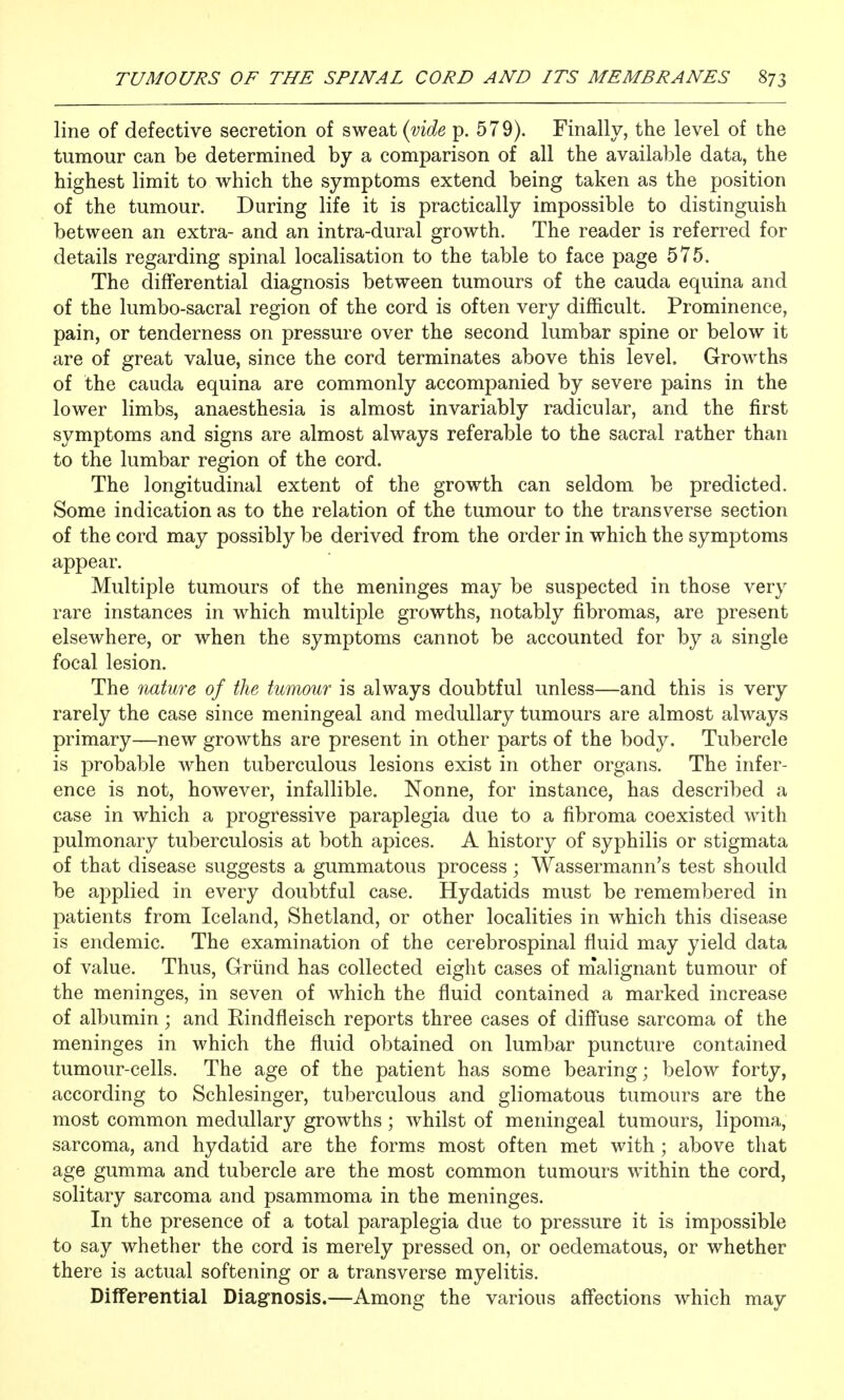 line of defective secretion of sweat p. 579). Finally, the level of the tumour can be determined by a comparison of all the available data, the highest limit to which the symptoms extend being taken as the position of the tumour. During life it is practically impossible to distinguish between an extra- and an intra-dural growth. The reader is referred for details regarding spinal localisation to the table to face page 575. The differential diagnosis between tumours of the cauda equina and of the lumbo-sacral region of the cord is often very difficult. Prominence, pain, or tenderness on pressure over the second lumbar spine or below it are of great value, since the cord terminates above this level. Growths of the cauda equina are commonly accompanied by severe pains in the lower limbs, anaesthesia is almost invariably radicular, and the first symptoms and signs are almost always referable to the sacral rather than to the lumbar region of the cord. The longitudinal extent of the growth can seldom be predicted. Some indication as to the relation of the tumour to the transverse section of the cord may possibly be derived from the order in which the symptoms appear. Multiple tumours of the meninges may be suspected in those very rare instances in which multiple growths, notably fibromas, are present elsewhere, or when the symptoms cannot be accounted for by a single focal lesion. The nature of the tumour is always doubtful unless—and this is very rarely the case since meningeal and medullary tumours are almost always primary—new growths are present in other parts of the body. Tubercle is probable when tuberculous lesions exist in other organs. The infer- ence is not, however, infallible. Nonne, for instance, has described a case in which a progressive paraplegia due to a fibroma coexisted with pulmonary tuberculosis at both apices. A history of syphilis or stigmata of that disease suggests a gummatous process; Wassermann's test should be ai:>plied in every doubtful case. Hydatids must be remembered in patients from Iceland, Shetland, or other localities in which this disease is endemic. The examination of the cerebrospinal fluid may yield data of value. Thus, Griind has collected eight cases of nialignant tumour of the meninges, in seven of which the fluid contained a marked increase of albumin; and Rindfleisch reports three cases of diffuse sarcoma of the meninges in which the fluid obtained on lumbar puncture contained tumour-cells. The age of the patient has some bearing; below forty, according to Schlesinger, tuberculous and gliomatous tumours are the most common medullary growths; whilst of meningeal tumours, lipoma, sarcoma, and hydatid are the forms most often met with ; above that age gumma and tubercle are the most common tumours within the cord, solitary sarcoma and psammoma in the meninges. In the presence of a total paraplegia due to pressure it is impossible to say whether the cord is merely pressed on, or oedematous, or whether there is actual softening or a transverse myelitis. Differential Diagnosis.—Among the various affections which may