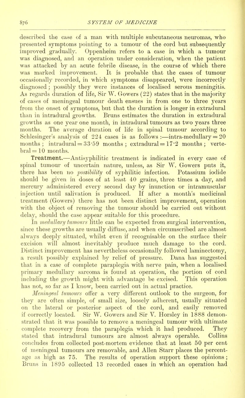 described the case of a man with multiple subcutaneous neuromas, who presented symptoms pointing to a tumour of the cord but subsequently improved gradually. Oppenheim refers to a case in which a tumour was diagnosed, and an operation under consideration, when the patient was attacked by an acute febrile disease, in the course of which there was marked improvement. It is j^robable that the cases of tumour occasionally recorded, in which symptoms disappeared, were incorrectly diagnosed; possibly they were instances of localised serous meningitis. As regards duration of life. Sir W. Gowers (22) states that in the majority of cases of meningeal tumour death ensues in from one to three years from the onset of symptoms, but that the duration is longer in extradural than in intradural growths. Bruns estimates the duration in extradural growths as one year one month, in intradural tumours as two years three months. The average duration of life in spinal tumour according to Schlesinger's analysis of 224 cases is as follows:—intra-medullary = 20 months; intradural = 33'59 months; extradural = 17*2 months; verte- bral =10 months. Treatment.—Antisyphilitic treatment is indicated in every case of spinal tumour of uncertain nature, unless, as Sir W. Gowers puts it, there has been no imssiUlity of syphilitic infection. Potassium iodide should be given in doses of at least 40 grains, three times a day, and mercury administered every second day by inunction or intramuscular injection until salivation is produced. If after a month's medicinal treatment (GoAvers) there has not been distinct improvement, operation Avith the object of removing the tumour should be carried out without delay, should the case appear suitable for this procedure. In medullary tumours little can be expected from surgical intervention, since these growths are usually difluse, and when circumscribed are almost always deeply situated, whilst even if recognisable on the surface their excision will almost inevitably produce much damage to the cord. Distinct improvement has nevertheless occasionally followed laminectomy, a result possibly explained by relief of pressure. Dana has suggested that in a case of complete paraplegia with nerve pain, when a localised primary medullary sarcoma is found at operation, the portion of cord including the growth might with advantage be excised. This operation has not, so far as I know, been carried out in actual practice. Meningeal tumours offer a very different outlook to the surgeon, for they are often simple, of small size, loosely adherent, usually situated on the lateral or posterior aspect of the cord, and easily removed if correctly located. Sir W. Gowers and Sir V. Horsley in 1888 demon- strated that it was possible to remove a meningeal tumour with ultimate complete recovery from the paraplegia which it had produced. They stated that intradural tumours are almost always operable. Collins concludes from collected post-mortem evidence that at least 50 per cent of meningeal tumours are removable, and Allen Starr places the percent- age as high as 75. The results of operation support these opinions ; Bruns in 1895 collected 13 recorded cases in which an operation had