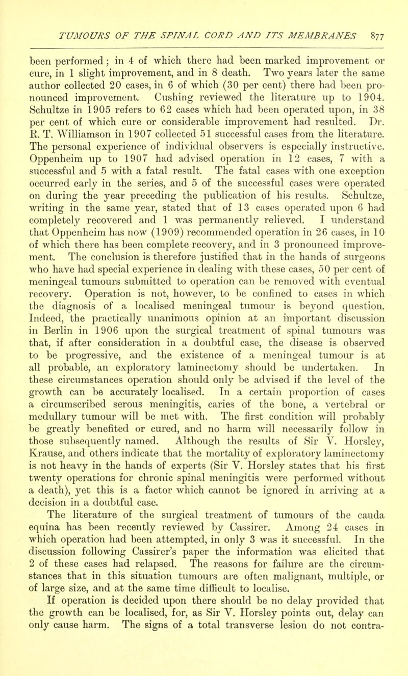 been performed; in 4 of which there had been marked improvement or cure, in 1 slight improvement, and in 8 death. Two years later the same author collected 20 cases, in 6 of which (30 per cent) there had been pro- nounced improvement. Gushing reviewed the literature up to 1904. Schultze in 1905 refers to 62 cases which had been operated upon, in 38 per cent of which cure or considerable improvement had resulted. Dr. R. T. Williamson in 1907 collected 51 successful cases from the literature. The personal experience of individual observers is especially instructive. Oppenheim up to 1907 had advised operation in 12 cases, 7 with a successful and 5 with a fatal result. The fatal cases with one exception occurred early in the series, and 5 of the successful cases were operated on during the year preceding the publication of his results. Schultze, writing in the same year, stated that of 13 cases operated upon 6 had completely recovered and 1 was permanently relieved. I understand that Oppenheim has now (1909) recommended oj^eration in 26 cases, in 10 of which there has been complete recovery, and in 3 pronounced improve- ment. The conclusion is therefore justified that in the hands of surgeons who have had special experience in dealing with these cases, 50 per cent of meningeal tumours submitted to operation can be removed with eventual recovery. Operation is not, however, to be confined to cases in which the diagnosis of a localised meningeal tumour is beyond question. Indeed, the practically unanimous opinion at an important discussion in Berlin in 1906 upon the surgical treatment of spinal tumours was that, if after consideration in a doubtful case, the disease is observed to be progressive, and the existence of a meningeal tumour is at all probable, an exploratory laminectomy should be undertaken. In these circumstances operation should only be advised if the level of the growth can be accurately localised. In a certain proportion of cases a circumscribed serous meningitis, caries of the bone, a vertebral or medullary tumour will be met with. The first condition will probably be greatly benefited or cured, and no harm will necessarily follow in those subsequently named. Although the results of Sir V. Horsley, Krause, and others indicate that the mortality of exploratory laminectomy is not heavy in the hands of experts (Sir Y. Horsley states that his first twenty operations for chronic spinal meningitis were performed without a death), yet this is a factor which cannot be ignored in arriving at a decision in a doubtful case. The literature of the surgical treatment of tumours of the cauda equina has been recently reviewed by Cassirer. Among 24 cases in which operation had been attempted, in only 3 was it successful. In the discussion following Cassirer's paper the information was elicited that 2 of these cases had relapsed. The reasons for failure are the circum- stances that in this situation tumours are often malignant, multiple, or of large size, and at the same time difficult to localise. If operation is decided upon there should be no delay provided that the growth can be localised, for, as Sir V. Horsley points out, delay can only cause harm. The signs of a total transverse lesion do not contra-