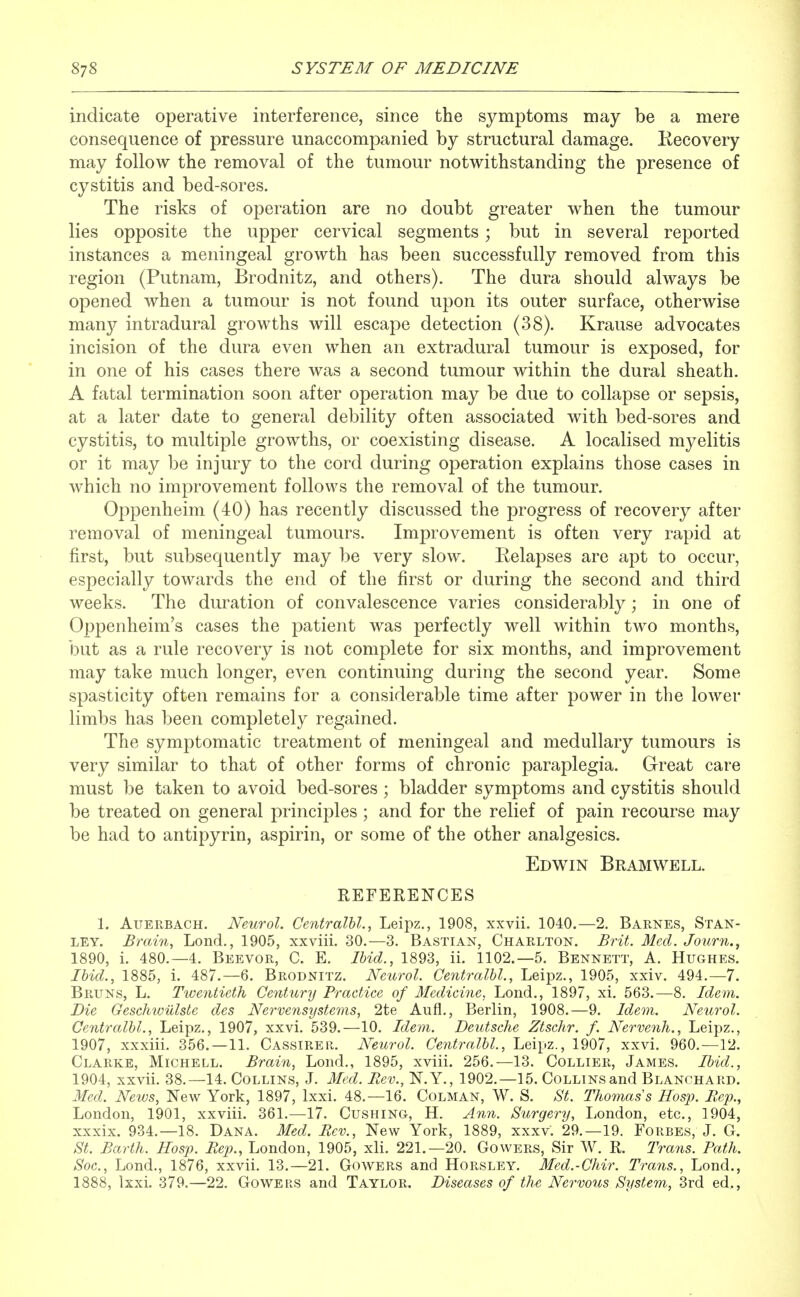 indicate operative interference, since the symptoms may be a mere consequence of pressure unaccompanied by structural damage. Kecovery may follow the removal of the tumour notwithstanding the presence of cystitis and bed-sores. The risks of operation are no doubt greater when the tumour lies opposite the upper cervical segments; but in several reported instances a meningeal growth has been successfully removed from this region (Putnam, Brodnitz, and others). The dura should always be opened when a tumour is not found upon its outer surface, otherwise manj/ intradural growths will escape detection (38). Krause advocates incision of the dura even when an extradural tumour is exposed, for in one of his cases there was a second tumour within the dural sheath. A fatal termination soon after operation may be due to collapse or sepsis, at a later date to general debility often associated with bed-sores and cystitis, to multiple growths, or coexisting disease. A localised myelitis or it may be injury to the cord during operation explains those cases in which no improvement follows the removal of the tumour. Oppenheim (40) has recently discussed the progress of recovery after removal of meningeal tumours. Improvement is often very rapid at first, but subsequently may be very slow. Relapses are apt to occur, especially towards the end of the first or during the second and third weeks. The duration of convalescence varies considerably; in one of Oppenheim's cases the patient was perfectly well within two months, but as a rule recovery is not complete for six months, and improvement may take much longer, even continuing during the second year. Some spasticity often remains for a considerable time after power in tlie lower limbs has been completely regained. The symptomatic treatment of meningeal and medullary tumours is very similar to that of other forms of chronic paraplegia. Great care must be taken to avoid bed-sores ; bladder symptoms and cystitis should be treated on general principles ; and for the relief of pain recourse may be had to antipyrin, aspirin, or some of the other analgesics. Edwin Bramwell. REFERENCES 1. AuERBACH. Neurol. CentralU., Leipz., 1908, xxvii. 1040.—2. Barnes, Stan- ley, Brain, Lond., 1905, xxviii. 30.—3. Bastian, Charlton. Brit. Med. Journ., 1890, i. 480.—4. Beevor, C. E. Ihid., 1893, ii. 1102.—5. Bennett, A. Hughes. Ibid., 1885, i. 487.—6. Brodnitz. Neurol. Centralhl., Leipz., 1905, xxiv. 494.—7. Bruns, L. Twentieth Ce^itury Practice of Medicine, Lond., 1897, xi. 563.—8. Idem. Die Geschwiilste des Nervensijsteyns, 2te Aufl., Berlin, 1908.—9. Idem. Neurol. Centralhl., Leipz,, 1907, xxvi. 539.—10. Idem. Deutsche Ztschr. f. Nervenh., Leipz., 1907, xxxiii. 356.—11. Cassirer. Neurol. Centralhl., Leipz., 1907, xxvi. 960.—12. Clarke, Michell. Brain, Lond., 1895, xviii. 256.—13. Collier, James. Ibid., 1904, xxvii. 38.—14. Collins, J. Med. Rev., N.Y., 1902.—15. Collins and Blanohard. Med. News, New York, 1897, Lxxi. 48.—16. Colman, W. S. aS'^. Thomas s Hosp. Eep., London, 1901, xxviii. 361.—17. Cushing, H. Ann. Surgery, London, etc., 1904, xxxix. 934.—18. Dana. Med. Rev., New York, 1889, xxxv. 29.-19. Forbes, J. G. St. Barth. Hosp. Rep., London, 1905, xli. 221.-20. Cowers, Sir W. R. Trans. Path. Soc, Lond., 1876, xxvii. 13.—21. Gowers and Horsley. Med.-Chir. Trans., Lond., 1888, lxxi. 379.—22. Gowers and Taylor. Diseases of the Nervous System, 3rd ed..