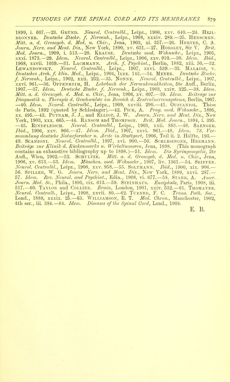 1899, i. 607.—23. Geund. Neurol. Centralhl., Leipz., 1906, xxv. 640.—24. Heil- BRONNEE. Deutsche Ztschr. f. Nervenh., Leipz., 1908, xxxiv. 289.—25. Henschen. Mitt. a. d. Grenzgeh. d. Med. u. Chir., Jena, 1903, xi. 357.—26. Herter, C. A. Journ. Nerv. and Ment. Dis., New York, 1890, xv. 631.—27. Hoesley, Sir V. JBrit. Med. Journ., 1909, i. 513.—28. Krause. Deutsche med. Wchnschr., Leipz., 1905, xxxi. 1873.-29. Idem. Neurol. Centralhl., Leipz., 1906, xxv. 910.-30. Idem. Ihid., 1908, xxvii. 1039.—31. Lachmann. Arch. f. Psijchiat., Berlin, 1882, xiii. 50.—32. Lewandowsky. Neurol. Centralhl., Leipz., 1907, xxvi, 539.—33. Malaise, v. Deutsches Arch. f. klin. Med., Leipz., 1904, Ixxx. 143.—34. Meyer. Deutsche Ztschr, f. Nervenh., Leipz., 1902, xxii. 232.—35. Nonne. Neurol. Centralhl., Leipz., 1907, xxvi. 961.—36. Oppenheim, H. Lehrhuch der Nervenkrankheiten, 5te Aufl., Berlin, 1907.—37. Idem. Deutsche Ztschr. f. Nervenh., Leipz., 1903, xxiv. 325.-38. Idem. Mitt. a. d. Grenzgeh. d. Med. u. Chir., Jena, 1906, xv. 607.—39. Idem. Beitrdge zur Diagnostik u. Therapie d. Geschwulste im Bereich d. Zentralnervensystems, Berlin, 1907. —40. Idem. Neurol. Centralhl., Leipz., 1909, xxviii. 290.—41. Oustaniol. These de Paris, 1892 (quoted by Schlesinger).—42. Pick, A. Brag. med. Wchnschr., 1895, XX. 495.—43. Putnam, J. J., and Elliot, J. W. Journ. Nerv. and Ment. Dis., New- York, 1903, XXX. 665.-44. Ransom and Thompson. Brit. Med. Journ., 1894, i. 395. —45. RiNDFLEiscH. Neurol. Centralhl., Leipz., 1903, xxii. 883.—46. Saenger. Ihid., 1906, xxv. 966.-47. Idem. _Ihid., 1907, xxvi. 961.-48. Idem. 78. Ver- sammlung deutsche Naturforscher u. Arzte in Stuttgart, 1906, Teil ii. 2. Halfte, 193.— 49. ScANzoNi. Neurol. Centralhl., 1897, xvi. 900.—50. Schlesinger, Hermann. Beitrdge zur Klinik d. RiXckenmarks u. Wirbeltumoren, Jena, 1898. (This monograph contains an exhaustive bibliography up to 1898.)—51. Idem. Die Syringomyelie, 2te Aufl., Wien, 1902.—52. Schultze. Mitt. a. d. Grenzgeh. d. Med. u. Chir., Jena, 1906, XV. 613.—53. Idem. MUnchen. med. Wchnschr., 1907, liv. 1361.—54. Seiffer. Neurol. Centralhl., Leipz., 1906, xxv. 958.-55. Soltmann. Ihid., 1900, xix. 906.— 56. Spiller, W. G. Journ. Nerv. and Ment. Dis., New York, 1899, xxvi. 287.— 57. Idem. Rev. Neurol, and Psychiat., Edin., 1908, vi. 677.—58. Starr, A. Amer. Journ. Med. Sc., Phila., 1895, cix. 613.—59, Steinhaus. Encephale, Paris, 1908, iii. 517.—60. Taylor and Collier. Brain, London, 1901, xxiv. 532.—61. Thomayer, Neurol. Centralh., Leipz., 1908, xxvii. 80.-62. Turner, F. C. Trans. Path. Soc, Lond., 1888, xxxix. 25.-63. Williamson, R. T. Med. Chron., Manchester, 1902, 4th ser,, iii. 384.—64. Idem. Diseases of the Spinal Cord, Lond., 1908. E. B.