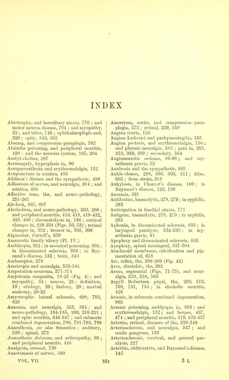 INDEX Abiotrophy, and hereditary ataxia, 770 ; and motor neuron disease, 704 ; and myopathy, 32 ; and tabes, 746 ; ophthalmoplegia and, 329 ; optic, 343, 353 Abscess, and compression-paraplegia, 582 Absinthe poisoning, and peripheral neuritis, 420 ; and the nervous system, 185, 204 Acetyl-choline, 287 Acromegaly, hyperplasia in, 90 Acroparaesthesia and erythromelalgia, 152 Acupuncture in sciatica, 403 Addison's disease and the sympathetic, 498 Adhesions of nerves, and neuralgia, 384 ; and sciatica, 404 Affective tone, the, and neuro-pathology, 251-261 Air-lock, 687, 697 Alcoholism, and neuro-pathology, 203, 206 ; and peripheral neuritis, 416, 418, 419-432, 438, 460 ; chromatolysis in, 186 ; cortical changes in, 228-234 (Figs. 50, 53) ; retinal changes in, 352 ; tremor in, 305, 306 Algometer, Cattell's, 359 Amaurotic family idiocy (PI, IV.) Amblyopia, 352 ; in arsenical poisoning, 803 ; in disseminated sclerosis, 836 ; in Ray- naud's disease, 135 ; toxic, 343 Amboceptor, 279 Ametropia and neuralgia, 559-561 Amputation-neuroma, 371-374 Amyotonia congenita, 19-25 (Fig. 4) ; and myopathy, 34 ; course, 23 ; definition, 19 ; etiology, 20 ; history, 20 ; morbid anatomy, 20-22 Amyotrophic lateral sclerosis, 699, 703, 828 Anaemia, and neuralgia, 555, 564 ; and neuro-pathology, 184-185, 200, 210-221 ; and optic neuritis, 346-347 ; and subacute combined degeneration, 786, 791-793, 799 Anaesthesia, see also Sensation ; auditory, 529 ; spinal, 273 Anaesthesia dolorosa, and arthropathy, 99 ; and peripheral neuritis, 446 Analgesia, crossed, 730 Anastomosis of nerves, 380 Aneurysm, aortic, and compression-para- plegia, 573 ; retinal, 339, 349 Angina cruris, 156 Angina Ludovici and pachymeningitis, 595 Angina pectoris, and erythromelalgia, 156 ; and phrenic neuralgia, 385 ; pain in, 205, 253, 388, 389 ; secondary, 564 Angioneurotic oedema, 86-88 ; and my- asthenia gravis, 52 Anidrosis and the sympathetic, 495 Ankle-clonus, 298, 300, 303, 311 ; false, 665 ; from strain, 318 Ankylosis, in Charcot's disease, 100 ; in Raynaud's disease, 126, 139 Anosmia, 501 Antibodies, haemolytic, 278, 279 ; in syphilis, 283 Anticipation in familial ataxia, 771 Antigens, haemolytic, 278, 279 ; in syphilis, 283 Aphonia, in disseminated sclerosis, 833 ; in laryngeal paralysis, 534-535 ; in my- asthenia gravis, 61 Apoplexy and disseminated sclerosis, 845 Apoplexy, spinal meningeal, 587-594 Arachnoid membrane, calcification and pig- mentation of, 618 Arc, reflex, the, 206-209 (Fig. 42) Arcs, diastaltic, the, 292 Areas, segmental (Figs. 71-75), and neur- algia, 553, 558, 563 Argyll Robertson piipil, the, 202, 513, 709, 731, 734 ; in alcoholic neuritis, 428 Arsenic, in subacute combined degeneration, 803 Arsenic poisoning, amblyopia in, 803 ; and erythromelalgia, 152; and herpes, 437, 474 ; and peripheral neuritis, 419, 432-437 Arteries, retinal, diseases of the, 339-340 Arteriosclerosis, and neuralgia, 547 ; and senile gangrene, 133 Arteriosclerosis, cerebral, and general par- alysis, 227 Arteritis, obliterative, and Raynaud's disease, 145 VOL. VII 88i