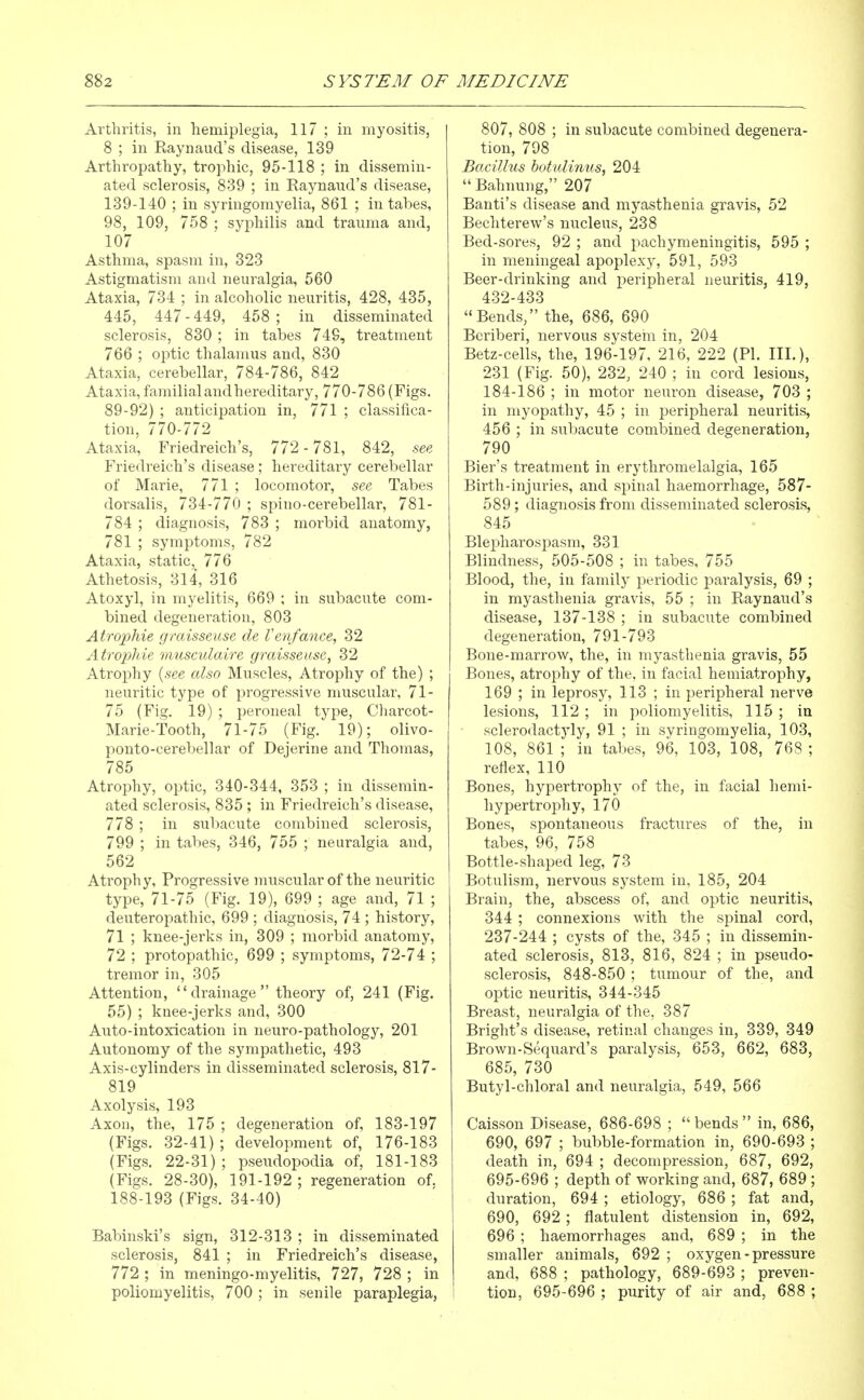 Arthritis, in hemiplegia, 117 ; in myositis, 8 ; in Raynaud's disease, 139 Arthropathy, trophic, 95-118 ; in dissemin- ated sclerosis, 839 ; in Raynaud's disease, 139-140 ; in syringomyelia, 861 ; in tabes, 98, 109, 758 ; syphilis and trauma and, 107 Asthma, spasm in, 323 Astigmatism and neuralgia, 560 Ataxia, 734 ; in alcoholic neuritis, 428, 435, 445, 447 - 449, 458 ; in disseminated sclerosis, 830 ; in tabes 749, treatment 766 ; optic thalamus and, 830 Ataxia, cerebellar, 784-786, 842 Ataxia, familial and hereditary, 770-786 (Figs. 89-92) ; anticipation in, 771 ; classifica- tion, 770-772 Ataxia, Friedreich's, 772-781, 842, see, Friedi'eich's disease ; hereditary cerebellar of Marie, 771 ; locomotor, see Tabes dorsalis, 734-770 ; spino-cerebellar, 781- 784 ; diagnosis, 783 ; morbid anatomy, 781 ; symptoms, 782 Ataxia, static, 776 Athetosis, 314, 316 Atoxyl, in myelitis, 669 ; in subacute com- bined degeneration, 803 Atrophie gmisseuse de Venfance, 32 Atropine musculaire graisseuse, 32 Atrophy {see also Muscles, Atrophy of the) ; neuritic type of progressive muscular, 71- 75 (Fig. 19) ; peroneal type, Charcot- Marie-tooth, 71-75 (Fig. 19); olivo- ponto-cerebellar of Dejerine and Thomas, 785 Atrophy, optic, 340-344, 353 ; in dissemin- ated sclerosis, 835 ; in Friedreich's disease, 778 ; in subacute combined sclerosis, 799 ; in tabes, 346, 755 ; neuralgia and, 562 Atrophy, Progressive mnscular of the neuritic type, 71-75 (Fig. 19), 699 ; age and, 71 ; deuteropathic, 699 ; diagnosis, 74 ; history, 71 ; knee-jerks in, 309 ; morbid anatomy, 72 ; protopathic, 699 ; symptoms, 72-74 ; tremor in, 305 Attention, drainage theory of, 241 (Fig. 55) ; knee-jerks and, 300 Auto-intoxication in neuro-pathology, 201 Autonomy of the sympathetic, 493 Axis-cylinders in disseminated sclerosis, 817- 819 Axolysis, 193 Axon, the, 175 ; degeneration of, 183-197 (Figs. 32-41) ; development of, 176-183 (Figs. 22-31) ; pseudopodia of, 181-183 (Figs. 28-30), 191-192 ; regeneration of. 188-193 (Figs. 34-40) Babinski's sign, 312-313 ; in disseminated sclerosis, 841 ; in Friedreich's disease, 772 ; in meningo-myelitis, 727, 728 ; in poliomyelitis, 700 ; in senile paraplegia, 807, 808 ; in subacute combined degenera- tion, 798 Bacilhis botulimis, 204  Bahnung, 207 Banti's disease and myasthenia gravis, 52 Bechterew's nucleus, 238 Bed-sores, 92 ; and pachymeningitis, 595 ; in meningeal apoplexy, 591, 593 Beer-drinking and peripheral neuritis, 419, 432-433 Bends, the, 686, 690 Beriberi, nervous system in, 204 Betz-cells, the, 196-197, 216, 222 (PI. III.), 231 (Fig. 50), 232, 240 ; in cord lesions, 184-186 ; in motor neuron disease, 703 ; in myopathy, 45 ; in peripheral neuritis, 456 ; in subacute combined degeneration, 790 Bier's treatment in erythromelalgia, 165 Birth-injuries, and spinal haemorrhage, 587- 589; diagnosis from disseminated sclerosis, 845 Blepharospasm, 331 Blindness, 505-508 ; in tabes, 755 Blood, the, in family periodic paralysis, 69 ; in myasthenia gravis, 55 ; in Raynaud's disease, 137-138 ; in subacute combined degeneration, 791-793 Bone-marrow, the, in myasthenia gravis, 55 Bones, atrophy of the, in facial hemiatrophy, 169 ; in leprosy, 113 ; in peripheral nerve lesions, 112 ; in poliomyelitis, 115 ; in sclerodactyly, 91 ; in syringomyelia, 103, 108, 861 ; in tabes, 96, 103, 108, 768 ; reflex, 110 Bones, hypertrophy of the, in facial hemi- hypertrophy, 170 Bones, spontaneous fractures of the, in tabes, 96, 758 Bottle-shaped leg, 73 Botulism, nervous system in, 185, 204 Brain, the, abscess of, and optic neuritis, 344 ; connexions with the spinal cord, 237-244 ; cysts of the, 345 ; in dissemin- ated sclerosis, 813, 816, 824 ; in pseudo- sclerosis, 848-850 ; tumour of the, and optic neuritis, 344-345 Breast, neuralgia of the, 387 Bright's disease, retinal changes in, 339, 349 Brown-Sequard's paralysis, 653, 662, 683, 685, 730 Butyl-chloral and neuralgia, 549, 566 Caisson Disease, 686-698 ;  bends  in, 686, 690, 697 ; bubble-formation in, 690-693 ; death in, 694 ; decompression, 687, 692, 695-696 ; depth of working and, 687, 689 ; duration, 694 ; etiology, 686 ; fat and, 690, 692 ; flatulent distension in, 692, 696 ; haemorrhages and, 689 ; in the smaller animals, 692 ; oxygen - pressure and, 688 ; pathology, 689-693 ; preven- tion, 695-696 ; purity of air and, 688 ;