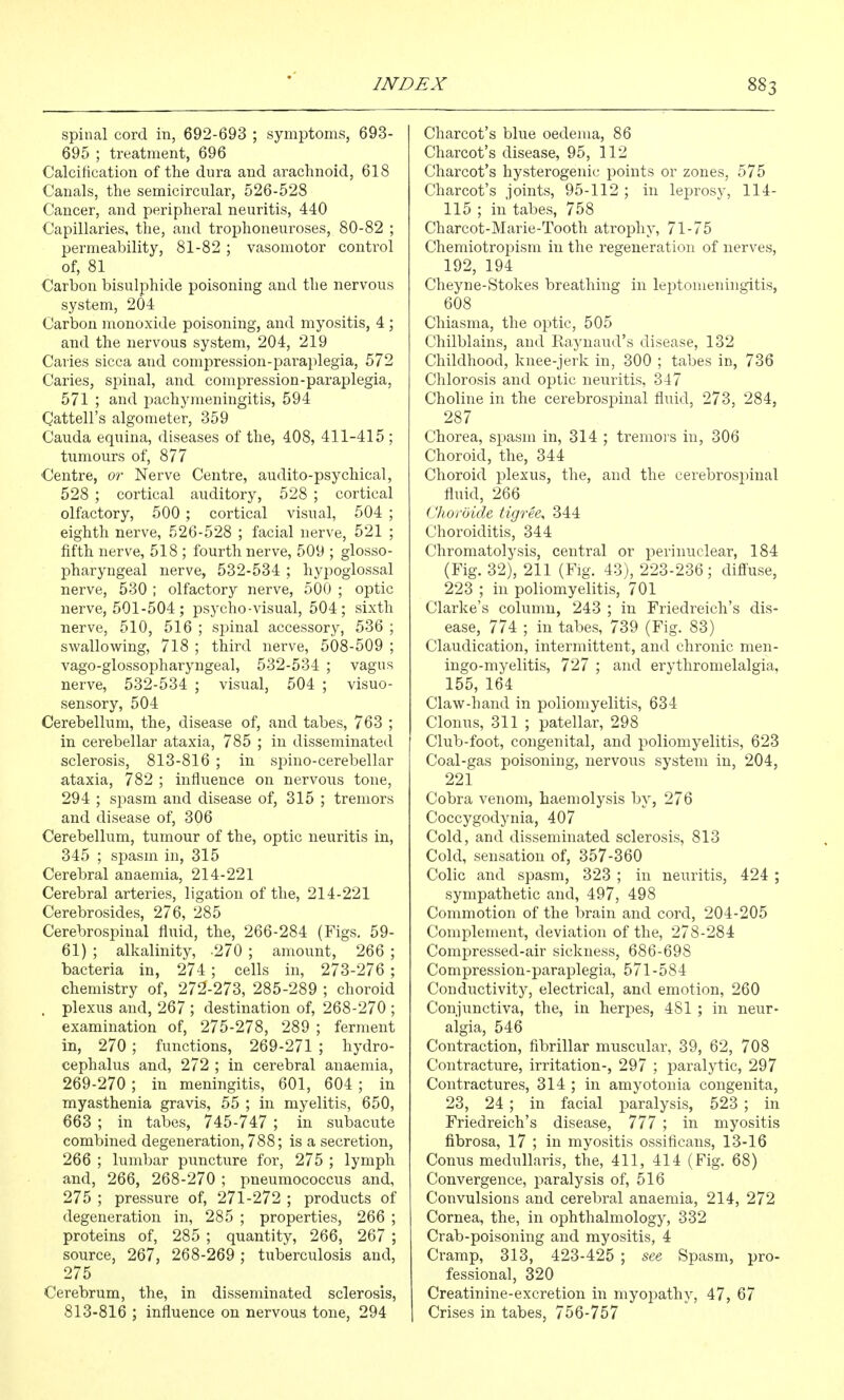 spinal cord in, 692-693 ; symptoms, 693- 695 ; treatment, 696 Calcification of the dura and arachnoid, 618 Canals, the semicircular, 526-528 Cancer, and peripheral neuritis, 440 Capillaries, the, and trophoneuroses, 80-82 ; permeability, 81-82 ; vasomotor control of, 81 Carbon bisulphide poisoning and the nervous system, 204 Carbon monoxide poisoning, and myositis, 4 ; and the nervous system, 204, 219 Caries sicca and compression-pai'aplegia, 572 Caries, spinal, and compression-paraplegia, 571 ; and pachymeningitis, 594 Cattell's algometer, 359 Cauda equina, diseases of the, 408, 411-415 ; tumours of, 877 Centre, or Nerve Centre, audito-psychical, 528 ; cortical auditory, 528 ; cortical olfactory, 500 ; cortical visual, 504 ; eighth nerve, 526-528 ; facial nerve, 521 ; fifth nerve, 518 ; fourth nerve, 509 ; glosso- pharyngeal nerve, 532-534 ; hypoglossal nerve, 530 ; olfactory nerve, 500 ; optic nerve, 501-504 ; psycho-visual, 504; sixth nerve, 510, 516 ; spinal accessory, 536 ; swallowing, 718 ; third nerve, 508-509 ; vago-glossopharyngeal, 532-534 ; vagus nerve, 532-534 ; visual, 504 ; visuo- sensory, 504 Cerebellimi, the, disease of, and tabes, 763 ; in cerebellar ataxia, 785 ; in disseminated sclerosis, 813-816 ; in spino-cerebellar ataxia, 782 ; influence on nervous tone, 294 ; spasm and disease of, 315 ; tremors and disease of, 306 Cerebellum, tumour of the, optic neuritis in, 345 ; spasm in, 315 Cerebral anaemia, 214-221 Cerebral arteries, ligation of the, 214-221 Cerebrosides, 276, 285 Cerebrospinal fluid, the, 266-284 (Figs. 59- 61) ; alkalinity, 270 ; amount, 266 ; bacteria in, 274 ; cells in, 273-276 ; chemistry of, 272-273, 285-289 ; choroid . plexus and, 267 ; destination of, 268-270 ; examination of, 275-278, 289 ; ferment in, 270; functions, 269-271 ; hydro- cephalus and, 272 ; in cerebral anaemia, 269-270; in meningitis, 601, 604; in myasthenia gravis, 55 ; in myelitis, 650, 663 ; in tabes, 745-747 ; in subacute combined degeneration, 788; is a secretion, 266 ; lumbar puncture for, 275 ; lymph and, 266, 268-270 ; pneumococcus and, 275 ; pressure of, 271-272 ; products of degeneration in, 285 ; properties, 266 ; proteins of, 285 ; quantity, 266, 267 ; source, 267, 268-269 ; tuberculosis and, 275 Cerebrum, the, in disseminated sclerosis, 813-816 ; influence on nervous tone, 294 Charcot's blue oedema, 86 Charcot's disease, 95, 112 Charcot's hysterogenic points or zones, 575 Charcot's joints, 95-112 ; in leprosy, 114- 115 ; in tabes, 758 Charcot-Marie-Tooth atrophy, 71-75 Chemiotropism in the regeneration of nerves, 192, 194 Cheyne-Stokes breathing in leptomeningitis, 608 Chiasma, the optic, 505 Chilblains, and Raynaud's disease, 132 Childhood, knee-jerk in, 300 ; tabes in, 736 Chlorosis and optic neuritis, 347 Choline in the cerebrospinal fluid, 273, 284, 287 Chorea, spasm in, 314 ; tremors in, 306 Choroid, the, 344 Choroid plexus, the, and the cerebrospinal fluid, 266 (Jioroide tigree, 344 Choroiditis, 344 Chromatolysis, central or perinuclear, 184 (Fig. 32), 211 (Fig. 43), 223-236; diffuse, 223 ; in poliomyelitis, 701 Clarke's column, 243 ; in Friedreich's dis- ease, 774 ; in tabes, 739 (Fig. 83) Claudication, intermittent, and chronic men- ingo-myelitis, 727 ; and erythromelalgia, 155, 164 Claw-hand in poliomyelitis, 634 Clonus, 311 ; patellar, 298 Club-foot, congenital, and poliomyelitis, 623 Coal-gas poisoning, nervous system in, 204, 221 Cobra venom, haemolysis by, 276 Coccygodynia, 407 Cold, and disseminated sclerosis, 813 Cold, sensation of, 357-360 Colic and spasm, 323 ; in neuritis, 424 ; sympathetic and, 497, 498 Commotion of the brain and cord, 204-205 Complement, deviation of the, 278-284 Compressed-air sickness, 686-698 Compression-paraplegia, 571-584 Conductivity, electrical, and emotion, 260 Conjunctiva, the, in herpes, 481 ; in neur- algia, 546 Contraction, fibrillar muscular, 39, 62, 708 Contracture, irritation-, 297 ; paralytic, 297 Contractures, 314 ; in amyotonia congenita, 23, 24 ; in facial paralysis, 523 ; in Friedreich's disease, 777 ; in myositis fibrosa, 17 ; in myositis ossificans, 13-16 Conus medullaris, the, 411, 414 (Fig. 68) Convergence, paralysis of, 516 Convulsions and cerebral anaemia, 214, 272 Cornea, the, in ophthalmology, 332 Crab-poisoning and myositis, 4 Cramp, 313, 423-425 ; see Spasm, pro- fessional, 320 Creatinine-excretion in myopathy, 47, 67 Crises in tabes, 75Q-757