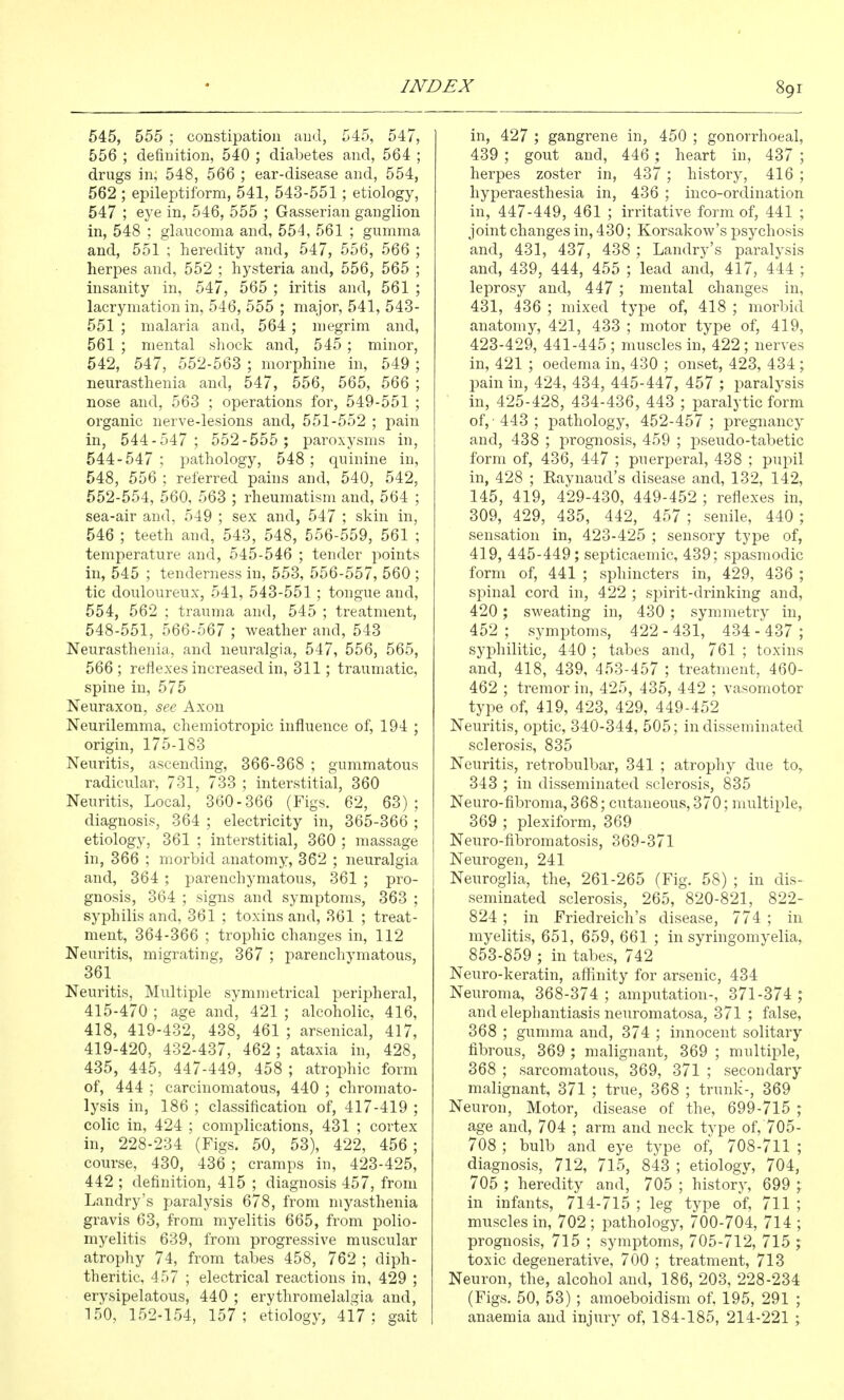 545, 555 ; constipation and, 545, 547, 556 ; definition, 540 ; diabetes and, 564 ; drugs in; 548, 566 ; ear-disease and, 554, 562 ; epileptiform, 541, 543-551; etiology, 547 ; eye in, 546, 555 ; Gasserian ganglion in, 548 ; glaucoma and, 554, 561 ; gumma and, 551 ; heredity and, 547, 556, 566 ; herpes and, 552 ; hysteria and, 556, 565 ; insanity in, 547, 565 ; iritis and, 561 ; lacrymation in, 546, 555 ; major, 541, 543- 551 ; malaria and, 564 ; megrim and, 561 ; mental shock and, 545 ; minor, 542, 547, 552-563 ; morphine in, 549 ; neurasthenia and, 547, 556, 565, 566 ; nose and, 563 ; operations for, 549-551 ; organic nerve-lesions and, 551-552 ; pain in, 544-547; 552-555 ; paroxysms in, 544-547 ; pathology, 548 ; quinine in, 548, 556 ; referred pains and, 540, 542, 552-554, 560, 563 ; rheumatism and, 564 ; sea-air and, 549 ; sex and, 547 ; skin in, 546 ; teeth and, 543, 548, 556-559, 561 ; temperature and, 545-546 ; tender points in, 545 ; tenderness in, 553, 556-557, 560 ; tic douloureux, 541, 543-551 ; tongue and, 554, 562 ; trauma and, 545 ; treatment, 548-551, 566-567 ; weather and, 543 Neurasthenia, and neuralgia, 547, 556, 565, 566 ; reflexes increased in, 311; traumatic, spine in, 575 Neuraxon, see Axon Neurilemma, chemiotropic influence of, 194 ; origin, 175-183 Neuritis, ascending, 366-368 ; gummatous radicular, 731, 733 ; interstitial, 360 Neuritis, Local, 360-366 (Figs, 62, 63); diagnosis, 364 ; electricity in, 365-366 ; etiology, 361 ; interstitial, 360 ; massage in, 366 ; morbid anatomy, 362 ; neuralgia and, 364 ; parenchymatous, 361 ; pro- gnosis, 364 ; signs and symptoms, 363 ; syphilis and, 361 ; toxins and, 361 ; treat- ment, 364-366 ; trophic changes in, 112 Neuritis, migrating, 367 ; parenchymatous, 361 Neuritis, Multiple symmetrical peripheral, 415-470 ; age and, 421 ; alcoholic, 416, 418, 419-432, 438, 461 ; arsenical, 417, 419-420, 432-437, 462; ataxia in, 428, 435, 445, 447-449, 458 ; atrophic form of, 444 ; carcinomatous, 440 ; chromato- lysis in, 186 ; classification of, 417-419 ; colic in, 424 ; complications, 431 ; cortex in, 228-234 (Figs. 50, 53), 422, 456 ; course, 430, 436 ; cramps in, 423-425, 442 ; definition, 415 ; diagnosis 457, from Landry's paralysis 678, from myasthenia gravis 63, from myelitis 665, from polio- myelitis 639, from progressive muscular atrophy 74, from tabes 458, 762 ; diph- theritic, 457 ; electrical reactions in, 429 ; erysipelatous, 440 ; erythromelalgia and, 150, 152-154, 157; etiology, 4i7 ; gait in, 427 ; gangrene in, 450 ; gonorrhoeal, 439 ; gout and, 446 ; heart in, 437 ; herpes zoster in, 437 ; history, 416 ; hyperaesthesia in, 436 ; inco-ordination in, 447-449, 461 ; irritative form of, 441 ; joint changes in, 430; Korsakow's psychosis and, 431, 437, 438 ; Landry's paralysis and, 439, 444, 455 ; lead and, 417, 444 ; leprosy and, 447 ; mental changes in, 431, 436 ; mixed type of, 418 ; morljid anatomy, 421, 433 ; motor type of, 419, 423-429, 441-445 ; muscles in, 422 ; nerves in, 421 ; oedema in, 430 ; onset, 423, 434 ; l^ain in, 424, 434, 445-447, 457 ; paralysis in, 425-428, 434-436, 443 ; paralytic form of, - 443 ; pathology, 452-457 ; pregnancy and, 438 ; prognosis, 459 ; pseudo-tabetic form of, 436, 447 ; puerperal, 438 ; pupil in, 428 ; Eaynaud's disease and, 132, 142, 145, 419, 429-430, 449-452 ; reflexes in, 309, 429, 435, 442, 457 ; senile, 440 ; sensation in, 423-425 ; sensory type of, 419, 445-449; septicaemic, 439; spasmodic form of, 441 ; sphincters in, 429, 436 ; spinal cord in, 422 ; spirit-drinking and, 420 ; sweating in, 430 ; symmetry in, 452 ; symptoms, 422 - 431, 434 - 437 ; syphilitic, 440 ; tabes and, 761 ; toxins and, 418, 439, 453-457 ; treatment, 460- 462 ; tremor in, 425, 435, 442 ; vasomotor type of, 419, 423, 429, 449-452 Neuritis, optic, 340-344, 505; in dissemina,ted sclerosis, 835 Neuritis, retrobulbar, 341 ; atrophy due to, 343 ; in disseminated sclerosis, 835 Neuro-fibroma, 368; cutaneous, 370; multiple, 369 ; plexiform, 369 Neuro-fibromatosis, 369-371 Neurogen, 241 Neuroglia, the, 261-265 (Fig. 58) ; in dis- seminated sclerosis, 265, 820-821, 822- 824 ; in Friedreich's disease, 774 ; in myelitis, 651, 659, 661 ; in syringomyelia, 853-859 ; in tabes, 742 Neuro-keratin, affinity for arsenic, 434 Neuroma, 368-374; amputation-, 371-374 ; and elephantiasis neuromatosa, 371 ; false, 368 ; gunmia and, 374 ; innocent solitary fibrous, 369 ; malignant, 369 ; multiple, 368 ; sarcomatous, 369, 371 ; secondary malignant, 371 ; true, 368 ; trunk-, 369 Neuron, Motor, disease of the, 699-715 ; age and, 704 ; arm and neck type of, 705- 708; bulb and eye type of, 708-711 ; diagnosis, 712, 715, 843 ; etiology, 704, 705 ; heredity and, 705; history, 699 ; in infants, 714-715 ; leg type of, 711 ; muscles in, 702 ; pathology, 700-704, 714 ; prognosis, 715 ; symptoms, 705-712, 715 ; toxic degenerative, 700 ; treatment, 713 Neuron, the, alcohol and, 186, 203, 228-234 (Figs. 50, 53); amoeboidism of, 195, 291 ; anaemia and injury of, 184-185, 214-221 ;