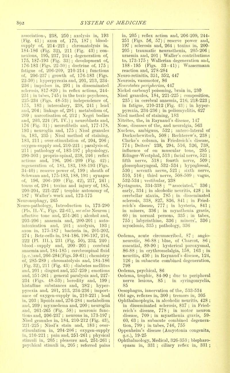 association-, 238, 250 ; axolysis in, 193 (Fig, 41) ; axon of, 175, 187 ; blood- supply of, 214-221 ; cliromatolysis in, 184-186 (Fig. 32), 211 (Fig. 43) ; con- nexions, 195, 237, 244 ; degeneration of, 175, 187-193 (Fig. 33) ; development of, 176-183 (Figs. 22-30) ; doctrine of, 175 ; fatigue of, 206-209, 210-214 ; functions of, 206-237 ; growth of, 176-183 (Figs. 22-30) ; hyperpyrexia and, 201, 213, 234- 236 ; impulses in, 291 ; in disseminated sclerosis, 817-820 ; in reflex actions, 244- 251; in tabes, 745 ; in the toxic psychoses, 225-234 (Figs. 48-53) ; independence of, 175, 183 ; intercalary, 238, 241 ; lead' and, 204 ; linkage of, 291; metabolism of, 209 ; narcotisation of, 212 ; Xegri bodies and, 203, 224 (PL IV.) ; neuroblasts and, 176 (Fig. 31) ; neurofibrils and, 177-178, 193 ; neuroglia and, 175 ; Nissl granules in, 183, 235 ; Nissl method of staining, 183, 211 ; over-stimulation of, 204, 206 ; oxygen-supply and, 210-221 ; paralysis of, 211 ; pathology of, 183-197 ; physiology, 290-303 ; proprio-spinal, 238, 246 ; reflex actions and, 196, 206-209 (Fig. 42); regeneration of, 181, 183, 188-193 (Figs. 34-40) ; reserve power of, 199 ; sheath of Schwann and, 175-183, 188, 193 ; synapse of, 196, 206-209 (Fig. 42), 217, 241 ; tonus of, 294 ; toxins and injury of, 185, 200-204, 221-227 ; trophic autonomy of, 187 ; Waller's work and, 173-175 Neuronophagy, 265 Neuro-pathology, Introduction to, 173-290 (Pis. II.-V.,^Figs. 22-61), see also Neuron ; aff'ective tone and, 251-261 ; alcohol and, 203-206 ; anaemia and, 200-201 ; auto- intoxication and, 201 ; axolysis, 193 ; axon in, 175-187 ; bacteria in, 201-202, 274 ; Betz-cells in, 184-186, 196-197, 216, 222 (PI. III.), 231 (Fig. 50), 232, 240; blood - supply and, 200 - 201 ; cerebral anaemia and, 184-185 ; cerebrospinal fluid (^.c.)and, 266-284(Figs. 59-61); chemistry of, 285-289 ; chromatolysis and, 184-186 (Fig. 32), 211 (Fig. 43) ; diabetes mellitus and, 201 ; disgust and, 257-259 ; emotions and, 251-261 ; general paralysis and, 227- 234 (Figs. 48-53) ; heredity and, 199 ; histaffine substances and, 282 ; hyper- pyrexia and, 201, 213, 234-236 ; import- ance of oxygen-supply in, 210-221 ; lead in, 203 ; lipoids and, 276-284 ; metabolism and, 209 ; myxoedema and, 200 ; neuroglia and, 261-265 (Fig. 58) ; neuronic func- tions and, 206-237 ; neurons in, 173-197 ; Nissl granules in, 184, 210-212 (Fig. 43), 221-225 ; Nissl's stain and, 183 ; over- stimulation in, 204-206 ; oxygen-supply in, 210-221 ; pain and, 251-261 ; physical stimuli in, 205 ; pleasure and, 251-261 ; psychical stimuli in, 205 ; referred pains in, 205 ; reflex action and, 206-209, 244- 251 (Figs. 56, 57) ; reserve power and, 197 ; sclerosis and, 264 ; toxins in, 200- 205 ; traumatic neurasthenia, 205-206 ; uraemia and, 201 ; Waller's contributions to, 173-175 ; Wallerian degeneration and, 188- 195 (Figs. 33-41); Wassermann reaction and, 278-284 Neuro-retinitis, 351, 352, 447 Neurosis, vasomotor, 86 Neurotabes periplierica, 447 Nickel carbonyl poisoning, brain in, 230 Nissl granules, 184, 221-225 ; composition, 235 ; in cerebral anaemia, 216, 218-223 ; in fatigue, 210-212 (Fig. 43) ; in hyper- pyrexia, 234-236 ; in poliomyelitis, 627 Nissl method of staining, 183 Nitrites, the, in Raynaud's disease, 147 Nose, diseases of the, and neuralgia, 563 Nucleus, ambiguus, 532 ; antero-lateral of Darkschewitsch, 508 ; Bechterew's, 238 ; Clarke's column, in Friedreich's disease, 774 ; Deiters' 238, 294, 516, 526, 738, influence of on muscular tone, 295 ; Edinger-Westphal, 513 ; facial nerve, 521 ; fifth nerve, 518 ; fourth nerve, 509 ; glossopharyngeal, 532-534 ; hypoglossal, 530 ; seventh nerve, 521 ; sixth nerve, 510, 516 ; third nerve, 508-509 ; vagus, 532-534 ; vestibular, 238 Nystagmus, 334-338; associated, 336; early, 334 ; in alcoholic neuritis, 428 ; in cerebellar ataxia, 785 ; in disseminated sclerosis, 338, 827, 836, 841 ; in Fried- reich's disease, 777 ; in hysteria, 841 ; in miners, 336 ; in myasthenia gravis, 60 ; in normal persons, 335 ; in tabes, 755 ; labyrinthine, 336 ; miners', 336 ; myoclonic, 335 ; pathology, 336 Oedema, acute circumscribed, 87 ; angio- neurotic, 86-88 ; blue, of Charcot, 86 ; essential, 89-90 ; hysterical paroxysmal, 86-88 ; in erythromelalgia, 158, 163 ; in neuritis, 430 ; in Raynaud's disease, 124, 126 ; in subacute combined degeneration, 798 Oedema, psychical, 86 Oedema, trophic, 84-90 ; due to peripheral nerve lesions, 85 ; in syringomyelia, 85 Oesophagus, innervation of the, 533-534 Old age, reflexes in, 300 ; tremors in, 305 Ophthalmoplegia, in alcoholic neuritis, 428 ; in disseminated sclerosis, 837 ; in Fried- reich's disease, 778 ; in motor neuron disease, 709 ; in myasthenia gravis, 59- 60, 63 ; in subacute combined degenera- tion, 799 ; in tabes, 746, 755 Oppenheim's disease (Amyotonia congenita, q.v.), 19-25 Ophthalmology, Medical, 326-353 ; blepharo- spasm in, 331 ; ciliary reflex in, 331 ;