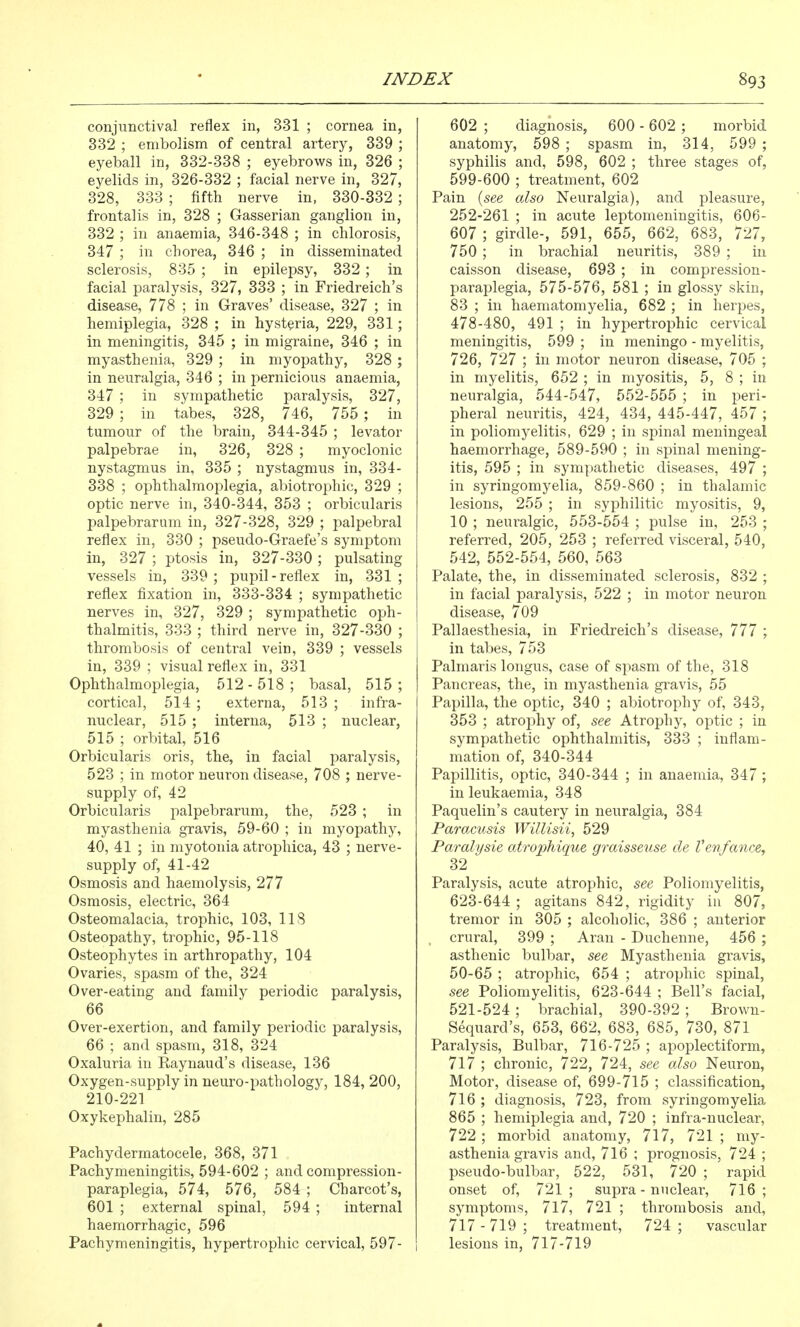 conjunctival reflex in, 331 ; cornea in, 332 ; embolism of central artery, 339 ; eyeball in, 332-338 ; eyebrows in, 326 ; eyelids in, 326-332 ; facial nerve in, 327, 328, 333 ; fifth nerve in, 330-332 ; frontalis in, 328 ; Gasserian ganglion in, 332 ; in anaemia, 346-348 ; in chlorosis, 347 ; in chorea, 346 ; in disseminated sclerosis, 835 ; in epilepsy, 332; in facial paralysis, 327, 333 ; in Friedreich's disease, 778 ; in Graves' disease, 327 ; in hemiplegia, 328 ; in hysteria, 229, 331; in meningitis, 345 ; in migraine, 346 ; in myasthenia, 329 ; in myopathy, 328 ; in neuralgia, 346 ; in pernicious anaemia, 347 ; in sympathetic paralysis, 327, 329 ; in tabes, 328, 746, 755 ; in tumour of the brain, 344-345 ; levator palpebrae in, 326, 328 ; myoclonic nystagmus in, 335 ; nystagmus in, 334- 338 ; ophthalmoplegia, abiotrophic, 329 ; optic nerve in, 340-344, 353 ; orbicularis palpebrarum in, 327-328, 329 ; palpebral reflex in, 330 ; pseudo-Graefe's symptom in, 327 ; ptosis in, 327-330; pulsating vessels in, 339; puj^il-reflex in, 331; reflex fixation in, 333-334 ; sympathetic nerves in, 327, 329 ; sympathetic oph- thalmitis, 333 ; third nerve in, 327-330 ; thrombosis of central vein, 339 ; vessels in, 339 ; visual reflex in, 331 Ophthalmoplegia, 512-518; basal, 515; cortical, 514; externa, 513 ; infra- nuclear, 515 ; interna, 513 ; nuclear, 515 ; orbital, 516 Orbicularis oris, the, in facial paralysis, 523 ; in motor neuron disease, 708 ; nerve- supply of, 42 Orbicularis palpebrarum, the, 523 ; in myasthenia gravis, 59-60 ; in myopathy, 40, 41 ; in myotonia atrophica, 43 ; nerve- supply of, 41-42 Osmosis and haemolysis, 277 Osmosis, electric, 364 Osteomalacia, trophic, 103, 118 Osteopathy, trophic, 95-118 Osteophytes in arthropathy, 104 Ovaries, spasm of the, 324 Over-eating and family periodic paralysis, 66 Over-exertion, and family periodic paralysis, 66 ; and spasm, 318, 324 Oxaluria in Eaynaud's disease, 136 Oxygen-supply in neuro-pathology, 184, 200, 210-221 Oxykephalin, 285 Pachydermatocele, 368, 371 Pachymeningitis, 594-602 ; and compression- paraplegia, 574, 576, 584 ; Charcot's, 601 ; external spinal, 594 ; internal haemorrhagic, 596 Pachymeningitis, hypertrophic cervical, 597- 602 ; diagnosis, 600 - 602 ; morbid anatomy, 598 ; spasm in, 314, 599 ; syphilis and, 598, 602 ; three stages of, 599-600 ; treatment, 602 Pain {see also Neuralgia), and pleasure, 252-261 ; in acute leptomeningitis, 606- 607 ; girdle-, 591, 655, 662, 683, 727, 750 ; in brachial neuritis, 389 ; in caisson disease, 693 ; in compression- paraplegia, 575-576, 581 ; in glossy skin, 83 ; in haematomyelia, 682 ; in herpes, 478-480, 491 ; in hypertrophic cervical meningitis, 599 ; in meningo - myelitis, 726, 727 ; in motor neuron disease, 705 ; in myelitis, 652 ; in myositis, 5, 8 ; in neuralgia, 544-547, 552-555 ; in peri- pheral neuritis, 424, 434, 445-447, 457 ; in poliomyelitis, 629 ; in spinal meningeal haemorrhage, 589-590 ; in spinal mening- itis, 595 ; in sympathetic diseases, 497 ; in syringomyelia, 859-860 ; in thalamic lesions, 255 ; in syphilitic myositis, 9, 10 ; neuralgic, 553-554 ; pulse in, 253 ; referred, 205, 253 ; referred visceral, 540, 542, 552-554, 560, 563 Palate, the, in disseminated sclerosis, 832 ; in facial paralysis, 522 ; in motor neuron disease, 709 Pallaesthesia, in Friedreich's disease, 777 ; in tabes, 753 Palmaris longus, case of spasm of the, 318 Pancreas, the, in myasthenia gravis, 55 Papilla, the optic, 340 ; abiotrophy of, 343, 353 ; atrophy of, see Atrophy, optic ; in sympathetic ophthalmitis, 333 ; inflam- mation of, 340-344 Papillitis, optic, 340-344 ; in anaemia, 347 ; in leukaemia, 348 Paquelin's cautery in neuralgia, 384 Paracusis Willisii, 529 Paralysie atrophique graisseuse de Venfance, 32 Paralysis, acute atrophic, see Poliomyelitis, 623-644; agitans 842, rigidity in 807, tremor in 305 ; alcoholic, 386 ; anterior crural, 399 ; Aran - Duchenne, 456 ; asthenic bulbar, see Myasthenia gravis, 50-65 ; atrophic, 654 ; atrophic spinal, see Poliomyelitis, 623-644 ; Bell's facial, 521-524; brachial, 390-392 ; Brown- Sequard's, 653, 662, 683, 685, 730, 871 Paralysis, Bulbar, 716-725 ; apoplectiform, 717 ; chronic, 722, 724, see also Ne^^ron, Motor, disease of, 699-715 ; classification, 716 ; diagnosis, 723, from syringomyelia 865 ; hemiplegia and, 720 ; infra-nuclear, 722 ; morbid anatomy, 717, 721 ; my- asthenia gravis and, 716 ; prognosis, 724 ; pseudo-bulbar, 522, 531, 720 ; rapid onset of, 721 ; supra - nucleate 716 ; symptoms, 7l7, 721 ; thrombosis and, 717-719; treatment, 724; vascular lesions in, 717-719