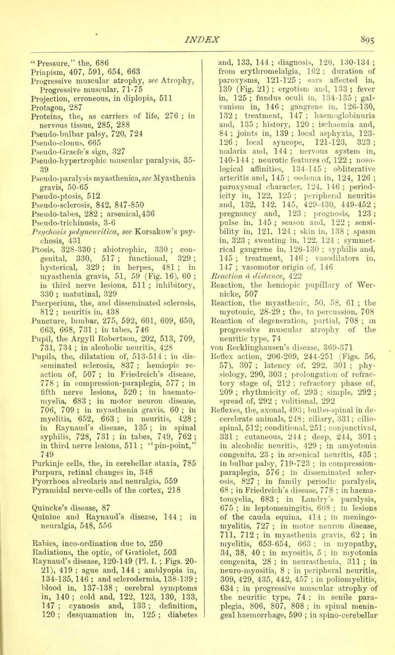 Pressure, the, 686 Priapism, 407, 591, 654, 663 Progressive muscular atrophy, see Atrophy, Progressive muscular, 71-75 Projection, erroneous, in diplopia, 511 Protagon, 287 Proteins, the, as carriers of life, 276 ; in nervous tissue, 285, 288 Pseudo-bulbar palsy, 720, 724 Pseudo-clonus, 665 Pseudo-Graefe's sign, 327 Pseudo-hypertrophic muscular paralysis, 35- 39 Pseudo-paralysis myasthenica,see Myasthenia gravis, 50-65 Pseudo-ptosis, 512 Pseudo-sclerosis, 842, 847-850 Pseudo-tabes, 282 ; arsenical, 436 Pseudo-trichinosis, 3-6 Psychosis polyneuritica, see Korsakow^'s psy- chosis, 431 Ptosis, 328-330 ; abiotrophic, 330 ; con- genital, 330, 517 ; functional, 329 ; hysterical, 329 ; in herpes, 481 ; in myasthenia gravis, 51, 59 (Fig. 16), 60 ; in third nerve lesions, 511 ; inhibitory, 330 ; matutinal, 329 Puerperium, the, and disseminated sclerosis, 812 ; neuritis in, 438 Puncture, lumbar, 275, 592, 601, 609, 650, 663, 668, 731 ; in tabes, 746 Pupil, the Argyll Eobertson, 202, 513, 709, 731, 734 ; in alcoholic neuritis, 428 Pupils, the, dilatation of, 513-514 ; in dis- seminated sclerosis, 837 ; hemiopic re- action of, 507 ; in Friedreich's disease, 778 ; in compression-paraplegia, 577 ; in fifth nerve lesions, 520 ; in haemato- myelia, 683 ; in motor neuron disease, 706, 709 ; in myasthenia gravis, 60 ; in myelitis, 652, 663 ; in neuritis, 428 ; in Raynaud's disease, 135 ; in spinal syphilis, 728, 731 ; in tabes, 749, 762 ; in third nerve lesions, 511 ; pin-point, 749 Purkinje cells, the, in cerebellar ataxia, 785 Purpura, retinal changes in, 348 Pyorrhoea alveolaris and neuralgia, 559 Pyramidal nerve-cells of the cortex, 218 Quincke's disease, 87 Quinine and Raynaud's disease, 144 ; in neuralgia, 548, 556 Rabies, inco-ordination due to, 250 Radiations, the optic, of Gratiolet, 503 Raynaud's disease, 120-149 (PI. I. ; Figs. 20- 21), 419 ; ague and, 144 ; amblyopia in, 134-135,146 ; and sclerodermia, 138-139 ; blood in, 137-138 ; cerebral symptoms in, 140 ; cold and, 122, 123, 130, 133, 147 ; cyanosis and, 133 ; definition, 120 ; desquamation in, 125 ; diabetes and, 133, 144 ; diagnosis, 126, 130-134 ; from erythromelalgia, 162 ; duration of paroxysms, 121-125 ; ears affected in, 130 (Fig. 21) ; ergotism and, 133 ; fever in, 125 ; fundus oculi in, 134-135 ; gal- vanism in, 146 ; gangrene in, 126-130, 132; treatment, 147 ; haemoglobinuria and, 135 ; history, 120 ; ischaemia and, 84 ; joints in, 139 ; local asphyxia, 123- 126 ; local syncope, 121-123, 323 ; malaria and, 144 ; nervous system in, 140-144 ; neurotic features of, 122 ; noso- logical affinities, 134-145 ; obliterative arteritis and, 145 ; oedema in, 124, 126 ; paroxysmal character, 124, 146 ; period- icity in, 122, 125 ; peripheral neuritis and, 132, 142, 145, 429-430, 449-452; pregnancy and, 123 ; prognosis, 123; pulse in, 145 ; season and, 122 ; sensi- bility in, 121, 124 ; skin in, 138 ; spasm in, 323 ; sweating in, 122, 124 ; symmet- rical gangrene in, 126-130 ; syphilis and, 145 ; treatment; 146 ; vasodilators in, 147 ; vasomotor origin of, 146 Reaction d distance, 422 Reaction, the hemiopic pupillary of Wer- nicke, 507 Reaction, the mj^asthenic, 50, 58, 61 ; the myotonic, 28-29 ; the, to percussion, 708 Reaction of degeneration, partial, 708 ; in progressive muscular atrophy of the neuritic type, 74 von Recklinghausen's disease, 369-371 Reflex action, 206-209, 244-251 (Figs. 56, 57), 307 ; latency of, 292, 301 ; phy- siology, 290, 303 ; prolongation of refrac- tory stage of, 212 ; refractory phase of, 209 ; rhythmicity of, 293 ; simple, 292 ; spread of, 292 ; volitional, 292 Reflexes, the, axonal, 493; bulbo-spinal in de- cerebrate animals, 248; ciliary, 331; cilio- spinal, 512; conditional, 251; conjunctival, 331 ; cutaneous, 244 ; deep, 244, 301 ; in alcoholic neuritis, 429 ; in amyotonia congenita, 23 ; in arsenical neuritis, 435 ; in bulbar palsy, 719-723 ; in compression- paraplegia, 576 ; in disseminated scler- osis, 827 ; in family periodic paralysis, 68 ; in Friedreich's disease, 778 ; in haema- tomyelia, 683 ; in Landry's paralysis, 675 ; in leptomeningitis, 608 ; in lesions of the Cauda equina, 414 ; in meningo- myelitis, 727 ; in motor neuron disease, 711, 712 ; in myasthenia gravis, 62 ; in myelitis, 653-654, 663 ; in myopathy, 34, 38, 40 ; in myositis, 5 ; in myotonia congenita, 28 ; in neurasthenia, 311 ; in neuro-myositis, 8 ; in peripheral neuritis, 309, 429, 435, 442, 457 ; in poliomyelitis, 634 ; in progressive muscular atrophy of the neuritic type, 74 ; in senile para- plegia, 806, 807, 808 ; in spinal menin- geal haemorrhage, 590 ; in spino-cerebellar