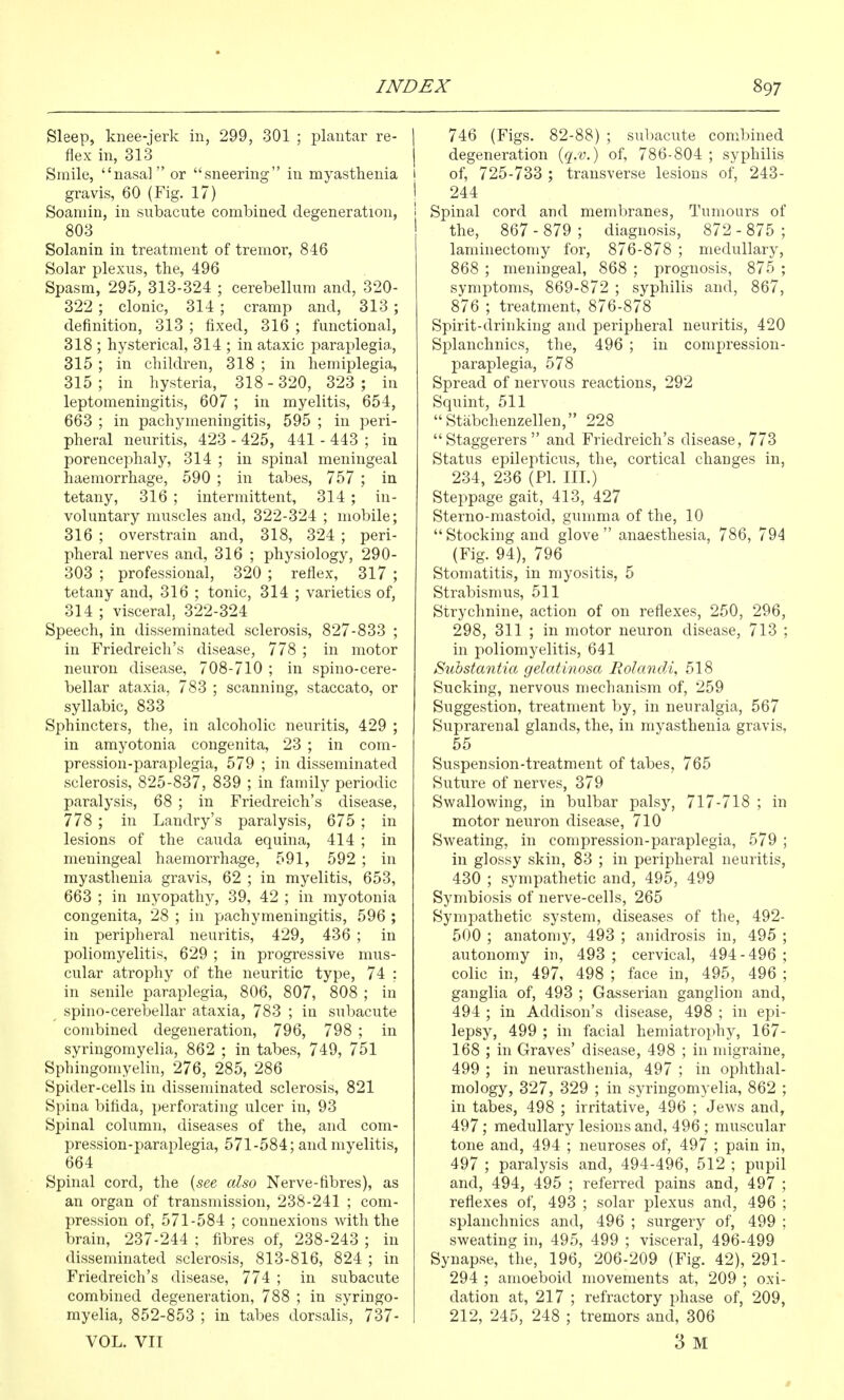 Sleep, knee-jerk in, 299, 301 ; plantar re- flex in, 313 Smile, nasal or sneering in myasthenia gravis, 60 (Fig. 17) Soamin, in subacute combined degeneration, 803 Solanin in treatment of tremor, 846 Solar plexus, the, 496 Spasm, 295, 313-324 ; cerebellum and, 320- 322 ; clonic, 314 ; cramp and, 313 ; definition, 313 ; fixed, 316 ; functional, 318 ; hysterical, 314 ; in ataxic paraplegia, 315 ; in children, 318 ; in hemiplegia, 315; in hysteria, 318-320, 323 ; in leptomeningitis, 607 ; in myelitis, 654, 663 ; in pachymeningitis, 595 ; in peri- pheral neuritis, 423 - 425, 441 - 443 ; in porencephaly, 314 ; in spinal meningeal haemorrhage, 590 ; in tabes, 757 ; in tetany, 316 ; intermittent, 314 ; in- voluntary muscles and, 322-324 ; mobile; 316 ; overstrain and, 318, 324 ; peri- pheral nerves and, 316 ; physiology, 290- 303 ; professional, 320 ; reflex, 317 ; tetany and, 316 ; tonic, 314 ; varieties of, 314 ; visceral, 322-324 Speech, in disseminated sclerosis, 827-833 ; in Friedreich's disease, 778 ; in motor neuron disease, 708-710 ; in spino-cere- bellar ataxia, 783 ; scanning, staccato, or syllabic, 833 Sphincters, the, in alcoholic neuritis, 429 ; in amyotonia congenita, 23 ; in com- pression-paraplegia, 579 ; in disseminated sclerosis, 825-837, 839 ; in family periodic paralysis, 68 ; in Friedreich's disease, 778 ; in Landry's paralysis, 675 ; in lesions of the cauda equina, 414 ; in meningeal haemorrhage, 591, 592 ; in myasthenia gravis, 62 ; in myelitis, 653, 663 ; in myopathy, 39, 42 ; in myotonia congenita, 28 ; in pachymeningitis, 596 ; in peripheral neuritis, 429, 436 ; in poliomyelitis, 629 ; in progressive mus- cular atrophy of the neuritic type, 74 ; in senile paraplegia, 806, 807, 808 ; in spino-cerebellar ataxia, 783 ; in subacute combined degeneration, 796, 798 ; in syringomyelia, 862 ; in tabes, 749, 751 Sphingomyelin, 276, 285, 286 Spider-cells in disseminated sclerosis, 821 Spina bifida, perforating ulcer in, 93 Spinal column, diseases of the, and com- pression-paraplegia, 571-584; and myelitis, 664 Spinal cord, the {see also Nerve-fibres), as an organ of transmission, 238-241 ; com- pression of, 571-584 ; connexions with the brain, 237-244 ; fibres of, 238-243 ; in disseminated sclerosis, 813-816, 824 ; in Friedreich's disease, 774 ; in subacute combined degeneration, 788 ; in syringo- myelia, 852-853 ; in tabes dorsalis, 737- VOL. VII 1 746 (Figs. 82-88) ; subacute combined j degeneration {q.v.) of, 786-804 ; syphilis I of, 725-733 ; transverse lesions of, 243- i 244 ! Spinal cord and membranes. Tumours of the, 867 - 879 ; diagnosis, 872 - 875 ; laminectomy for, 876-878 ; medullary, 868 ; meningeal, 868 ; prognosis, 875 ; symptoms, 869-872 ; syphilis and, 867, 876 ; treatment, 876-878 Spirit-drinking and peripheral neuritis, 420 Splanchnics, the, 496 ; in compression- paraplegia, 578 Spread of nervous reactions, 292 Squint, 511 Stabchenzellen, 228 Staggerers and Friedreich's disease, 773 Status epilepticus, the, cortical changes in, 234, 236 (PI. III.) Steppage gait, 413, 427 Sterno-mastoid, gumma of the, 10 Stocking and glove anaesthesia, 786, 794 (Fig. 94), 796 Stomatitis, in myositis, 5 Strabismus, 511 Strychnine, action of on reflexes, 250, 296, 298, 311 ; in motor neuron disease, 713 ; in poliomyelitis, 641 Substantia gelatinosa Rolancli, 518 Sucking, nervous mechanism of, 259 Suggestion, treatment by, in neuralgia, 567 Suprarenal glands, the, in myasthenia gravis, 55 Suspension-treatment of tabes, 765 Suture of nerves, 379 Swallowing, in bulbar palsy, 717-718 ; in motor neuron disease, 710 Sweating, in compression-paraplegia, 579 ; in glossy skin, 83 ; in peripheral neuritis, 430 ; sympathetic and, 495, 499 Symbiosis of nerve-cells, 265 Sympathetic system, diseases of the, 492- 500 ; anatomy, 493 ; anidrosis in, 495 ; autonomy in, 493 ; cervical, 494-496 ; colic in, 497, 498 ; face in, 495, 496 ; ganglia of, 493 ; Gasserian ganglion and, 494 ; in Addison's disease, 498 ; in epi- lepsy, 499 ; in facial hemiatroi)hy, 167- 168 ; in Graves' disease, 498 ; in migraine, 499 ; in neurasthenia, 497 ; in ophthal- mology, 327, 329 ; in syringomyelia, 862 ; in tabes, 498 ; irritative, 496 ; Jews and, 497; medullary lesions and, 496 ; muscular tone and, 494 ; neuroses of, 497 ; pain in, 497 ; paralysis and, 494-496, 512 ; pupil and, 494, 495 ; referred pains and, 497 ; reflexes of, 493 ; solar plexus and, 496 ; splanchnics and, 496 ; surgery of, 499 ; sweating in, 495, 499 ; visceral, 496-499 Synapse, the, 196, 206-209 (Fig. 42), 291- 294 ; amoeboid movements at, 209 ; oxi- dation at, 217 ; refractory phase of, 209, 212, 245, 248 ; tremors and, 306 3 M