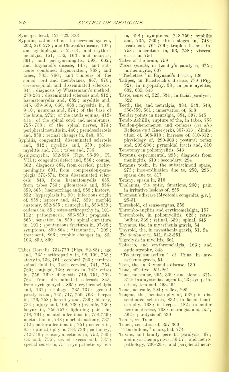 Syncope, local, 121-123, 323 Syphilis, action of on the nervous system, 202, 276-278 ; and Charcot's disease, 107 ; and cycloplegia, 512-513 ; and erythro- melalgia, 151, 152, 163 ; and neuritis, 361 ; and pachymeningitis, 598, 602; and Kaynaud's disease, 145 ; and sub- acute combined degeneration, 788 ; and tabes, 735, 760 ; and tumours of the spinal cord and membranes, 867, 876 ; cerebrospinal, and disseminated sclerosis, 844 ; diagnosis by Wassermann's method, 278-284 ; disseminated sclerosis and, 812 ; haematomyelia and, 682 ; myelitis and, 645, 659-663, 666, 668 ; myositis in, 3, 9-10 ; neuroma and, 374 ; of the base of the brain, 272 ; of the cauda equina, 412- 414 ; of the spinal cord and membranes, 725 - 733 ; of the spinal nerves, 374 ; peripheral neuritis in, 440 ; pseudosclerosis and, 850 ; retinal changes in, 343, 351 Syphilis, congenital, disseminated sclerosis and, 812 ; myelitis and, 659 ; polio- myelitis and, 731 ; tabes and, 736 Syringomyelia, 852-866 (Figs. 95-99 ; PI. VII.); congenital defect and, 856 ; course, 862 ; diagnosis 864, from cervical pachy- meningitis 601, from compression-para- plegia 573-574, from disseminated scler- osis 843, from haematomyelia 685, from tabes 763 ; gliomatosis and, 856- 859, 865 ; haemorrhage and, 858 ; history, 852 ; hyperplasia in, 90 ; infectious origin of, 858 ; leprosy and, 447, 859 ; morbid anatomy, 852-855 ; neuroglia in, 853-859 ; oedema in, 85 ; osteo-arthropathy in, 101- 112 ; pathogenesis, 856-859 ; prognosis, 865 ; sensation in, 859 ; spinal curvature in, 101 ; spontaneous fractures in, 97-98 ; symptoms, 859-864 ; traumatic, 109 ; treatment, 866 ; trophic changes in, 85, 103, 859, 860 Tabes Dorsalis, 734-770 (Figs. 82-88) ; age and, 735 ; arthropathy in, 98, 109, 758 ; ataxy in, 736, 761 ; cerebral, 760 ; cerebro- spinal fluid in, 746 ; cervical, 741, 754, 760; conjugal, 736; cortex in, 745; crises in, 756, 762 ; diagnosis 749, 754, 762- 764, from disseminated sclerosis 843, from syringomyelia 865 ; erythromelalgia and, 161 ; etiology, 735-737 ; general paralysis and, 745, 747, 759, 763 ; herpes in, 476, 758 ; heredity and, 736 ; historj', 734 ; injury and, 109, 736 ; juvenile, 736 ; larynx in, 756-757 ; lightning pains in, 748, 761 ; mental affections in, 758-759 ; micturition in, 748 ; morbid anatomy, 737- 742 ; motor affections in, 751 ; oedema in, 85 ; optic atrophy in, 734, 736 ; pathology, 742-746 ; sensory affections in, 752, 760 ; sex and, 735 ; sexual excess and, 737 ; special senses in, 754 ; sympathetic system in, 498 ; symptoms, 748-759 ; syphilis and, 735, 760 ; three stages in, 748 ; treatment, 764-766 ; trophic lesions in, 758 ; ulceration in, 93, 758 ; visceral crises in, 756 Tabes of the brain, 759 Taclie sinnale, in Landry's paralysis, 675 ; in meningitis, 607  Tachetees  in Raynaud's disease, 126 Talipes, in Friedreich's disease, 779 (Fig. 92) ; in myopathy, 38 ; in poliomyelitis, 632, 635, 643 Taste, sense of, 525, 534 ; in facial paralysis, 522 Teeth, the, and neuralgia, 384, 643, 548, 556-559, 561 ; innervation of, 558 Tender points in neuralgia, 384, 397, 545 Tendo Achillis, rupture of the, in tabes, 758 Tendon-phenomenon and -reflexes {see also Reflexes and Knee-jerk), 307-313 ; dimin- ution of, 308-310 ; increase of, 310-312 ; physiology of, 290-303 ; postural reflex and, 295-296 ; pyramidal tracts and, 310 Tenotomy in poliomyelitis, 643 Tetanus, experimental, 295 ; diagnosis from meningitis, 610 ; secondary, 294 Tetanus toxin, in the subarachnoid space, 275 ; inco-ordination due to, 250, 296 ; spasm due to, 317 Tetany, spasm in, 316 Thalamus, the optic, functions, 260 ; pain in irritative lesions of, 255 Thomsen's disease (Myotonia congenita, q. v.), 25-31 Threshold, of sense-organs, 358 Thrombo-angiitis and erythromelalgia, 157 Thrombosis, in poliomyelitis, 628 ; retro- bulbar, 339 ; retinal, 339 ; spinal, 645 Thymus, the, in myasthenia gravis, 54 Thyroid, the, in myasthenia gravis, 51, 54 Tic doulotireux, 541, 543-551 Tigrolysis in myelitis, 661 Tobacco, and erythromelalgia, 163 ; and optic atrophy, 343  Tochterplasmazellen of Unna in my- asthenia gravis, 54 Toes, the, in Raynaud's disease, 130 Tone, affective, 251-261 Tone, muscular, 295, 309 ; and clonus, 311- 312; in amyotonia congenita, 23; sympath- etic system and, 493-494 Tone, neuronic, 294 ; reflex, 295 Tongue, the, hemiatrophy of, 532 ; in dis- seminated sclerosis, 832 ; in facial hemi- atrophy, 168 ; in herpes, 482 ; in motor neuron disease, 708 ; neuralgia and, 554, 562 ; paralysis of, 530 Tonus, see Tone Touch, sensation of, 357-360  Tourbillons, neuroglial, 774 Toxins, and family periodic paralysis, 67 ; and myasthenia gravis, 56-57 ; and neuro- pathology, 200-205 ; and peripheral neur-