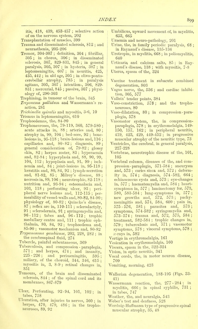 itis, 418, 439, 453-457 ; selective action of on the nervous system, 202 i Transplantation of muscles, 399 I Trauma and disseminated sclerosis, 812 ; and neurasthenia, 205-206 Tremor, 304-307 ; definition, 304 ; fibrillar, 305 ; in chorea, 306 ; in disseminated sclerosis, 307, 829-831, 845 ; in general paralysis, 305, 307 ; in hysteria, 307 ; in leptomeningitis, 607 ; in neuritis, 425, 435, 442 ; in old age, 305 ; in olivo-ponto- cerebellar atrophy, 785 ; in paralysis agitans, 305, 307 ; intention-, 306, 829- 831 ; mercurial, 845 ; passive, 307 ; physi- ology of, 290-303 f Trephining, in tumour of the brain, 345 Trejjonema pallidum and Wassermann's re- action, 281 Trichinella spiralis and myositis, 3-6, 10 Trismus in lej^tomeningitis, 610 Trophoedemas, the, 84-90 Trophoneuroses, the, 79-119, 360, 579-580 ; acute attacks in, 88 ; arteries and, 80 ; atroj)hy in, 99, 104 ; bed-sore, 92 ; bone- lesions in, 95-118 ; brain-lesions and, 116 ; capillaries and, 80-82; diagnosis, 89; general consideration of, 79-82 ; glossy skin, 82 ; herpes zoster, 83 ; hyperaemia and, 82-84 ; hyperplasia and, 88, 90, 99, 104, 112; hypoplasia and, 91, 99; isch- aemia and, 84 ; joint-lesions in, 95-118 ; keratitis and, 80, 84, 92 ; lymph-secretion and, 81-82, 85 ; Milroy's disease, 88; necrosis in, 89,106 ; neurotrophic, 82-118 ; nutrition and, 93-94 ; osteomalacia and, 103, 118 ; perforating iilcer, 93 ; peri- pheral nerve lesions and, 112-115 ; per- meability of vessel-walls and, 80-82, 84-90 ; physiology of, 80-82 ; Quincke's disease, 87 ; reflex arc in, 110-111 ; sclerodactyly, 91 ; sclerodermia, 91 ; syringomyelia and, 96-112; tabes and, 96-112; trophic medullary centre and. 111 ; trophic oph- thalmia, 80, 84, 92 ; trophoedema and, 85-90 ; vasomotor mechanism and, 80-82 Trypanosoma gambiense, 202, 228, 282 ; in ' the cerebrospinal fluid, 274 Tubercle, painful subcutaneous, 369 | Tuberculosis, and compression - paraplegia, 571 ; and herpes, 474 ; and insanity, 225 - 226 ; and perimeningitis, 595 ; miliary, of the choroid, 344, 346, 615 ; myositis in, 3, 8-9 ; retinal changes in, 351 Tumours, of the brain and disseminated sclerosis, 844 ; of the spinal cord and its membranes, 867-879 Ulcer, Perforating, 92-94, 101, 102; in tabes, 758 Ulceration, after injuries to nerves, 360 ; in herpes, 470, 479, 486 ; in the tropho- 1 neuroses, 89, 92 Umbilicus, upward movement of, in myelitis, 653, 665 Uraemia and neuro-pathology, 201 Urine, the, in family periodic paralysis, 68 ; in Raynaud's disease, 135-136 Urotropin, in myelitis, 668 ; in poliomyelitis, 640 Urticaria, and calcium salts, 85 ; in Ray- naud's disease, 138 ; with myositis, 7-8 Uterus, spasm of the, 324 Vaccine treatment in subacute combined degeneration, 803 Vagus nerve, the, 536 ; and cardiac inhibi- tion, 305, 577 Valleix' tender points, 384 Vaso-constriction, 578 ; and the tropho- neuroses, 80 Vaso-dilatation, 80; in compression - para- plegia, 578 Vasomotor system, the, in compression- paraplegia, 578 ; in erythromelalgia, 149- 150, 157, 162 ; in peripheral neuritis, 419, 423, 429, 449-452 ; in progressive muscular atrophy of the neuritic type, 73 Ventricles, the cerebral, in general paralysis, 227-228 Vertebrae, neurotrophic disease of the, 101, 105 Vertebral column, diseases of the, and com- pression-paraplegia, 571-584; aneurysm and, 573 ; caries sicca and, 572 ; deform- ity in, 574 ; diagnosis, 574-582, 664 ; echinococcus cysts and, 573 ; eye-changes in, 577 ; haematomyelia and, 584 ; heart- symptoms in, 577 ; laminectomy for, 573, 580, 583-584 ; lung-symptoms in, 577 ; new growths and, 572, 573 ; pachy- meningitis and, 574, 584, 600 ; pain in, 575 - 576, 581 ; parasites and, 573 ; symptoms, 574-582 ; syringomyelia and, 573-574; trauma and, 572, 575, 584; treatment, 582-584 ; trophic changes in, 579 ; tuberculosis and, 571 ; vasomotor symptoms, 578 ; visceral symptoms, 578 ; a-rays in, 582 Vertigo in erythromelalgia, 161 Vesication in erythromelalgia, 160 Viscera, spasm in the, 322-324 Vision, in optic neuritis, 341 Vocal cords, the, in motor neuron disease, 709 Vomiting, morning, 423 Wallerian degeneration, 188-195 (Figs. 33- 41) Wassermann reaction, the, 277 - 284 ; in myelitis, 666 ; in spinal syphilis, 731 ; in tabes, 747 Weather, the, and neuralgia, 543 Weber's test and deafness, 528 Werdnig-Hoff'mann type of progressive spinal muscular atrophy, 35, 48