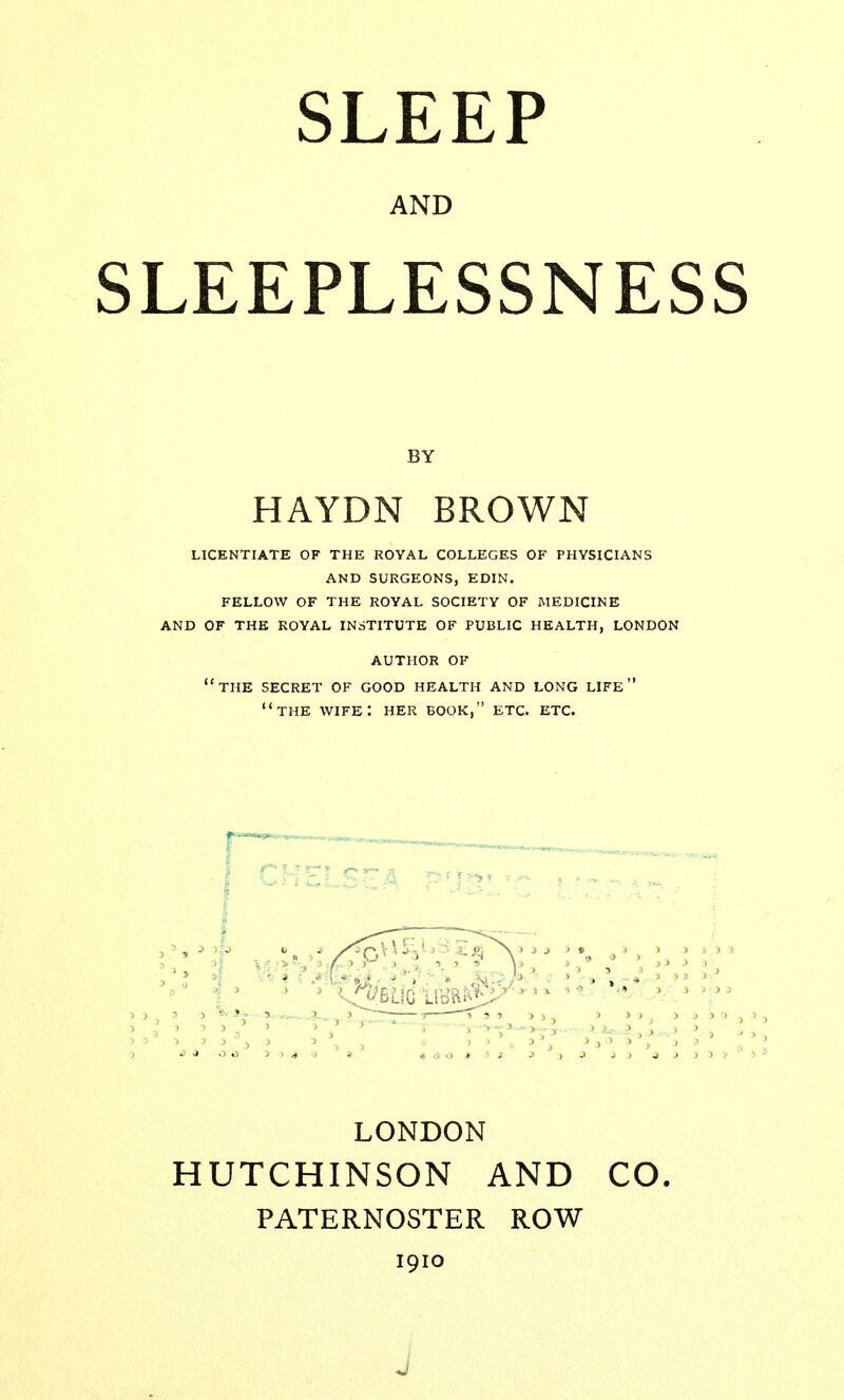 SLEEP AND SLEEPLESSNESS BY HAYDN BROWN LICENTIATE OF THE ROYAL COLLEGES OF PHYSICIANS AND SURGEONS, EDIN. FELLOW OF THE ROYAL SOCIETY OF MEDICINE AND OF THE ROYAL INSTITUTE OF PUBLIC HEALTH, LONDON AUTHOR OF THE SECRET OF GOOD HEALTH AND LONG LIFE THE WIFE: HER BOOK, ETC. ETC. LONDON HUTCHINSON AND CO. PATERNOSTER ROW 1910 J