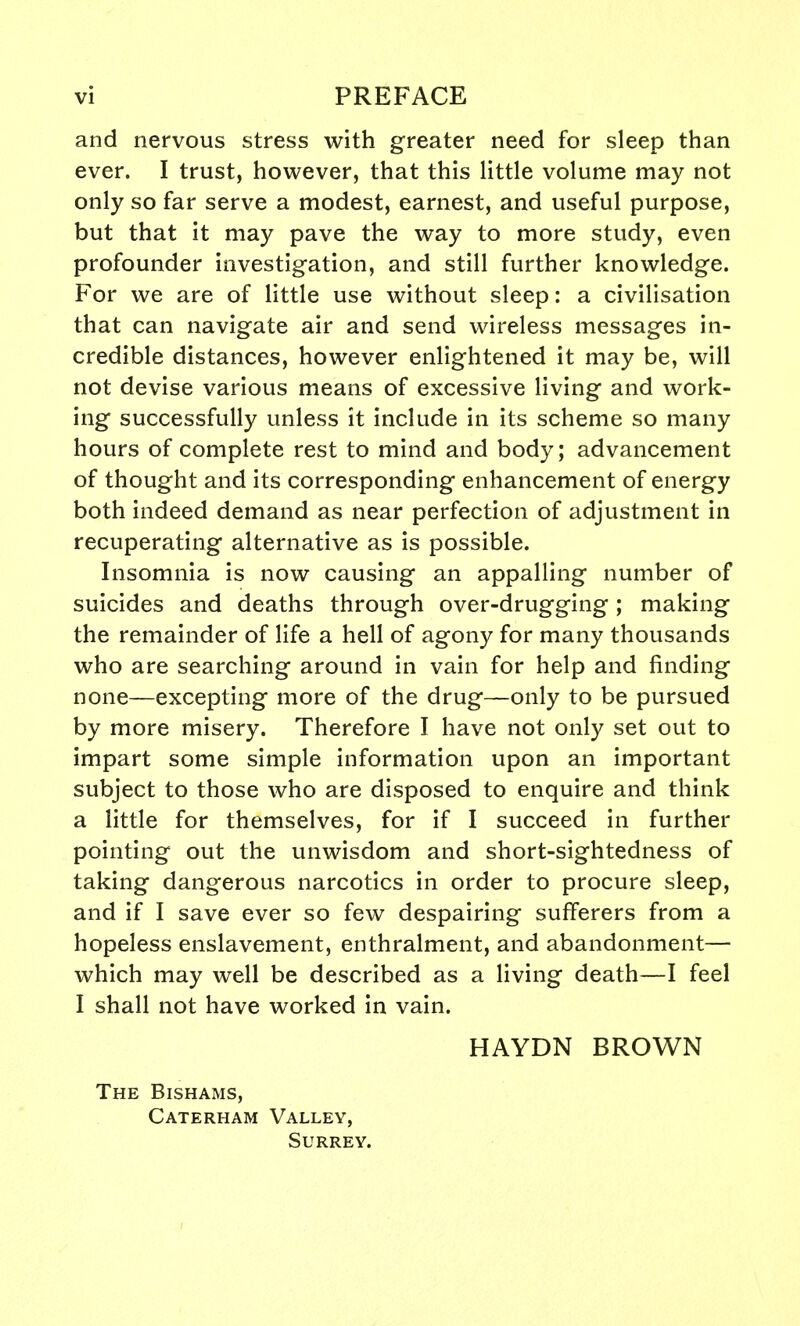 and nervous stress with greater need for sleep than ever. I trust, however, that this little volume may not only so far serve a modest, earnest, and useful purpose, but that it may pave the way to more study, even profounder investigation, and still further knowledge. For we are of little use without sleep: a civilisation that can navigate air and send wireless messages in- credible distances, however enlightened it may be, will not devise various means of excessive living and work- ing successfully unless it include in its scheme so many hours of complete rest to mind and body; advancement of thought and its corresponding enhancement of energy both indeed demand as near perfection of adjustment in recuperating alternative as is possible. Insomnia is now causing an appalling number of suicides and deaths through over-drugging; making the remainder of life a hell of agony for many thousands who are searching around in vain for help and finding none—excepting more of the drug—only to be pursued by more misery. Therefore I have not only set out to impart some simple information upon an important subject to those who are disposed to enquire and think a little for themselves, for if I succeed in further pointing out the unwisdom and short-sightedness of taking dangerous narcotics in order to procure sleep, and if I save ever so few despairing sufferers from a hopeless enslavement, enthralment, and abandonment— which may well be described as a living death—I feel I shall not have worked in vain. HAYDN BROWN The Bishams, Caterham Valley, Surrey.