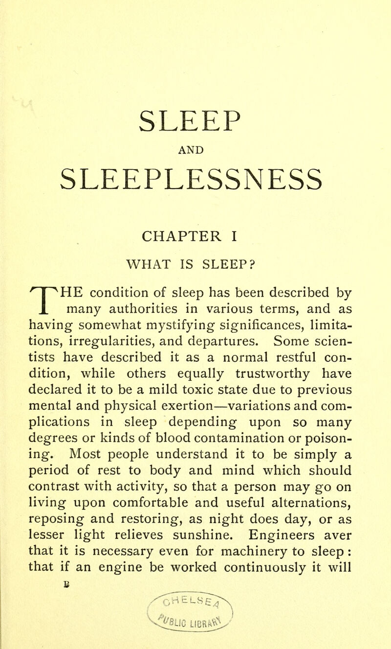 AND SLEEPLESSNESS CHAPTER I WHAT IS SLEEP? THE condition of sleep has been described by many authorities in various terms, and as having somewhat mystifying significances, limita- tions, irregularities, and departures. Some scien- tists have described it as a normal restful con- dition, while others equally trustworthy have declared it to be a mild toxic state due to previous mental and physical exertion—variations and com- plications in sleep depending upon so many degrees or kinds of blood contamination or poison- ing. Most people understand it to be simply a period of rest to body and mind which should contrast with activity, so that a person may go on living upon comfortable and useful alternations, reposing and restoring, as night does day, or as lesser light relieves sunshine. Engineers aver that it is necessary even for machinery to sleep : that if an engine be worked continuously it will