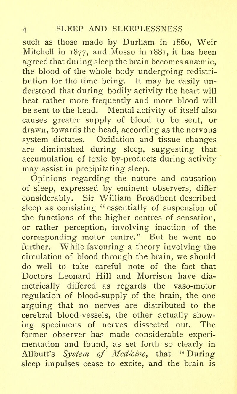 such as those made by Durham in i860, Weir Mitchell in 1877, and Mosso in 1881, it has been agreed that during sleep the brain becomes anaemic, the blood of the whole body undergoing redistri- bution for the time being. It may be easily un- derstood that during bodily activity the heart will beat rather more frequently and more blood will be sent to the head. Mental activity of itself also causes greater supply of blood to be sent, or drawn, towards the head, according as the nervous system dictates. Oxidation and tissue changes are diminished during sleep, suggesting that accumulation of toxic by-products during activity may assist in precipitating sleep. Opinions regarding the nature and causation of sleep, expressed by eminent observers, differ considerably. Sir William Broadbent described sleep as consisting  essentially of suspension of the functions of the higher centres of sensation, or rather perception, involving inaction of the corresponding motor centre. But he went no further. While favouring a theory involving the circulation of blood through the brain, we should do well to take careful note of the fact that Doctors Leonard Hill and Morrison have dia- metrically differed as regards the vaso-motor regulation of blood-supply of the brain, the one arguing that no nerves are distributed to the cerebral blood-vessels, the other actually show- ing specimens of nerves dissected out. The former observer has made considerable experi- mentation and found, as set forth so clearly in Allbutt's System of Medicine, that  During sleep impulses cease to excite, and the brain is