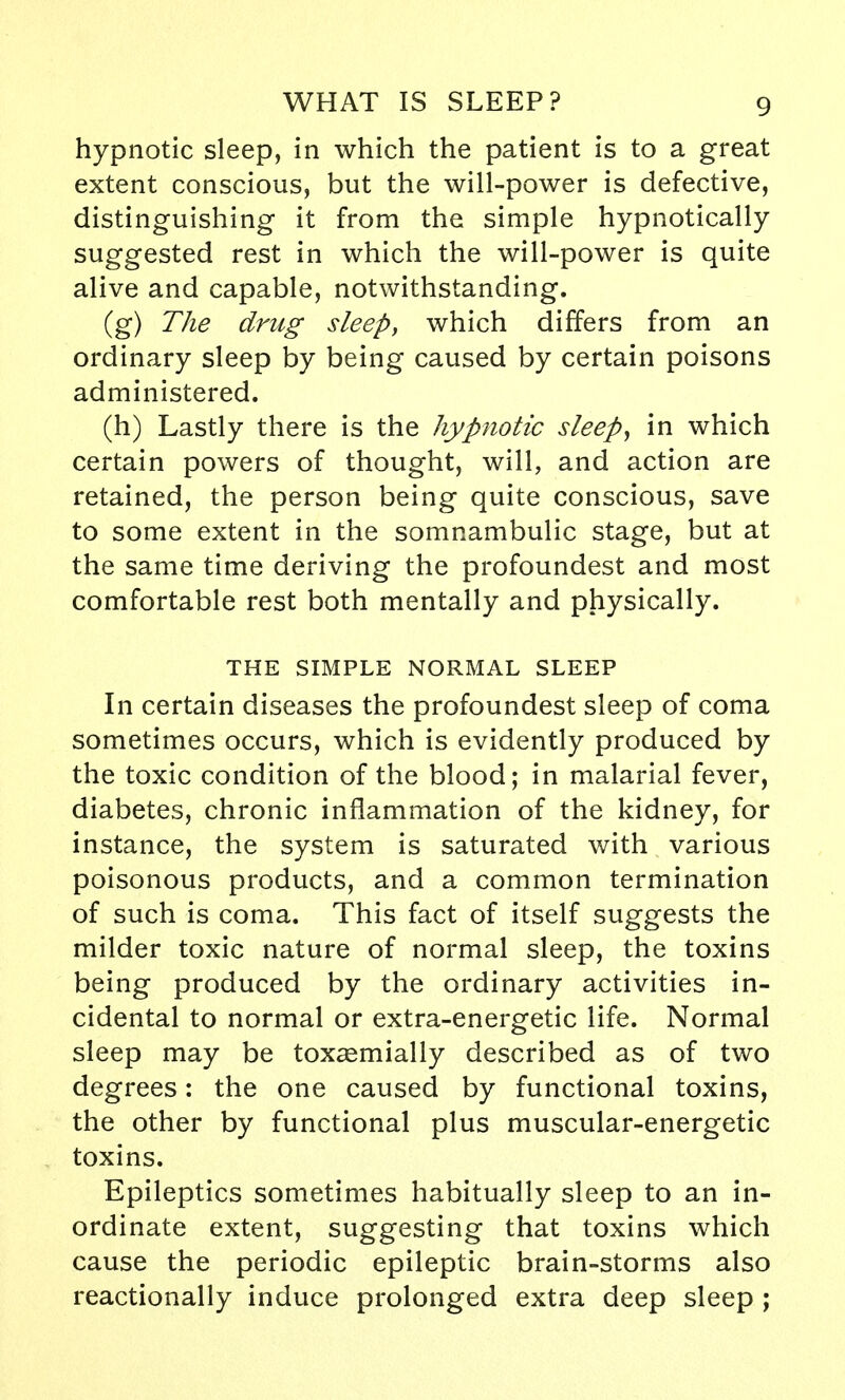 hypnotic sleep, in which the patient is to a great extent conscious, but the will-power is defective, distinguishing it from the simple hypnotically suggested rest in which the will-power is quite alive and capable, notwithstanding. (g) The drug sleep, which differs from an ordinary sleep by being caused by certain poisons administered. (h) Lastly there is the hypnotic sleep, in which certain powers of thought, will, and action are retained, the person being quite conscious, save to some extent in the somnambulic stage, but at the same time deriving the profoundest and most comfortable rest both mentally and physically. THE SIMPLE NORMAL SLEEP In certain diseases the profoundest sleep of coma sometimes occurs, which is evidently produced by the toxic condition of the blood; in malarial fever, diabetes, chronic inflammation of the kidney, for instance, the system is saturated with various poisonous products, and a common termination of such is coma. This fact of itself suggests the milder toxic nature of normal sleep, the toxins being produced by the ordinary activities in- cidental to normal or extra-energetic life. Normal sleep may be toxaemially described as of two degrees: the one caused by functional toxins, the other by functional plus muscular-energetic toxins. Epileptics sometimes habitually sleep to an in- ordinate extent, suggesting that toxins which cause the periodic epileptic brain-storms also reactionally induce prolonged extra deep sleep ;