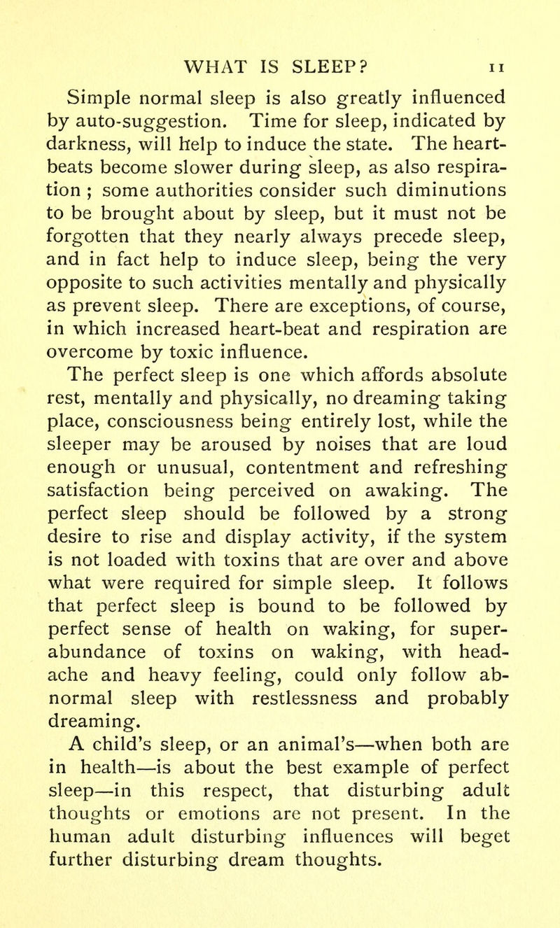 Simple normal sleep is also greatly influenced by auto-suggestion. Time for sleep, indicated by darkness, will help to induce the state. The heart- beats become slower during sleep, as also respira- tion ; some authorities consider such diminutions to be brought about by sleep, but it must not be forgotten that they nearly always precede sleep, and in fact help to induce sleep, being the very opposite to such activities mentally and physically as prevent sleep. There are exceptions, of course, in which increased heart-beat and respiration are overcome by toxic influence. The perfect sleep is one which affords absolute rest, mentally and physically, no dreaming taking place, consciousness being entirely lost, while the sleeper may be aroused by noises that are loud enough or unusual, contentment and refreshing satisfaction being perceived on awaking. The perfect sleep should be followed by a strong desire to rise and display activity, if the system is not loaded with toxins that are over and above what were required for simple sleep. It follows that perfect sleep is bound to be followed by perfect sense of health on waking, for super- abundance of toxins on waking, with head- ache and heavy feeling, could only follow ab- normal sleep with restlessness and probably dreaming. A child's sleep, or an animal's—when both are in health—is about the best example of perfect sleep—in this respect, that disturbing adult thoughts or emotions are not present. In the human adult disturbing influences will beget further disturbing dream thoughts.