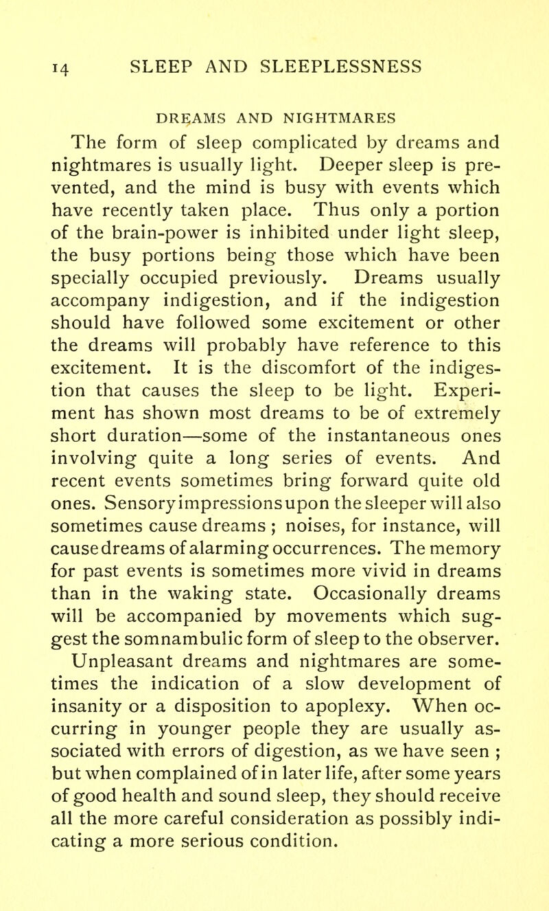 DREAMS AND NIGHTMARES The form of sleep complicated by dreams and nightmares is usually light. Deeper sleep is pre- vented, and the mind is busy with events which have recently taken place. Thus only a portion of the brain-power is inhibited under light sleep, the busy portions being those which have been specially occupied previously. Dreams usually accompany indigestion, and if the indigestion should have followed some excitement or other the dreams will probably have reference to this excitement. It is the discomfort of the indiges- tion that causes the sleep to be light. Experi- ment has shown most dreams to be of extremely short duration—some of the instantaneous ones involving quite a long series of events. And recent events sometimes bring forward quite old ones. Sensory impressions upon the sleeper will also sometimes cause dreams ; noises, for instance, will cause dreams of alarming occurrences. The memory for past events is sometimes more vivid in dreams than in the waking state. Occasionally dreams will be accompanied by movements which sug- gest the somnambulic form of sleep to the observer. Unpleasant dreams and nightmares are some- times the indication of a slow development of insanity or a disposition to apoplexy. When oc- curring in younger people they are usually as- sociated with errors of digestion, as we have seen ; but when complained of in later life, after some years of good health and sound sleep, they should receive all the more careful consideration as possibly indi- cating a more serious condition.