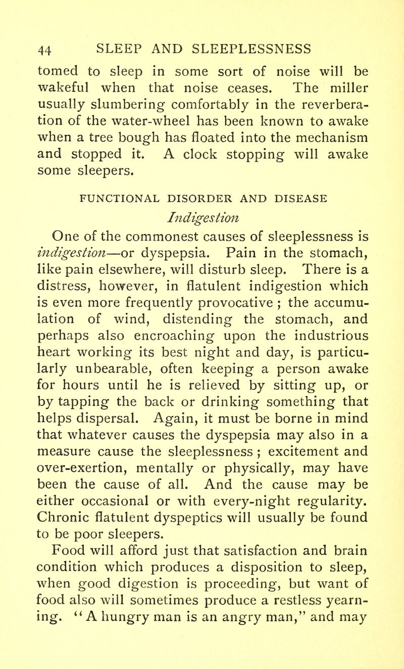 tomed to sleep in some sort of noise will be wakeful when that noise ceases. The miller usually slumbering comfortably in the reverbera- tion of the water-wheel has been known to awake when a tree bough has floated into the mechanism and stopped it. A clock stopping will awake some sleepers. FUNCTIONAL DISORDER AND DISEASE Indigestion One of the commonest causes of sleeplessness is indigestion—or dyspepsia. Pain in the stomach, like pain elsewhere, will disturb sleep. There is a distress, however, in flatulent indigestion which is even more frequently provocative ; the accumu- lation of wind, distending the stomach, and perhaps also encroaching upon the industrious heart working its best night and day, is particu- larly unbearable, often keeping a person awake for hours until he is relieved by sitting up, or by tapping the back or drinking something that helps dispersal. Again, it must be borne in mind that whatever causes the dyspepsia may also in a measure cause the sleeplessness ; excitement and over-exertion, mentally or physically, may have been the cause of all. And the cause may be either occasional or with every-night regularity. Chronic flatulent dyspeptics will usually be found to be poor sleepers. Food will afford just that satisfaction and brain condition which produces a disposition to sleep, when good digestion is proceeding, but want of food also will sometimes produce a restless yearn- ing.  A hungry man is an angry man/' and may