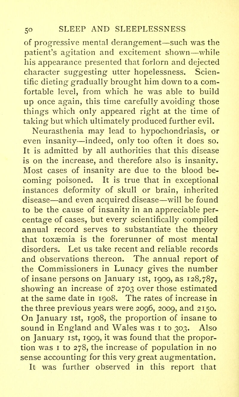 of progressive mental derangement—such was the patient's agitation and excitement shown—while his appearance presented that forlorn and dejected character suggesting utter hopelessness. Scien- tific dieting gradually brought him down to a com- fortable level, from which he was able to build up once again, this time carefully avoiding those things which only appeared right at the time of taking but which ultimately produced further evil. Neurasthenia may lead to hypochondriasis, or even insanity—indeed, only too often it does so. It is admitted by all authorities that this disease is on the increase, and therefore also is insanity. Most cases of insanity are due to the blood be- coming poisoned. It is true that in exceptional instances deformity of skull or brain, inherited disease—and even acquired disease—will be found to be the cause of insanity in an appreciable per- centage of cases, but every scientifically compiled annual record serves to substantiate the theory that toxasmia is the forerunner of most mental disorders. Let us take recent and reliable records and observations thereon. The annual report of the Commissioners in Lunacy gives the number of insane persons on January ist, 1909, as 128,787, showing an increase of 2703 over those estimated at the same date in 1908. The rates of increase in the three previous years were 2096, 2009, and 2150. On January ist, 1908, the proportion of insane to sound in England and Wales was 1 to 303. Also on January ist, 1909, it was found that the propor- tion was 1 to 278, the increase of population in no sense accounting for this very great augmentation. It was further observed in this report that