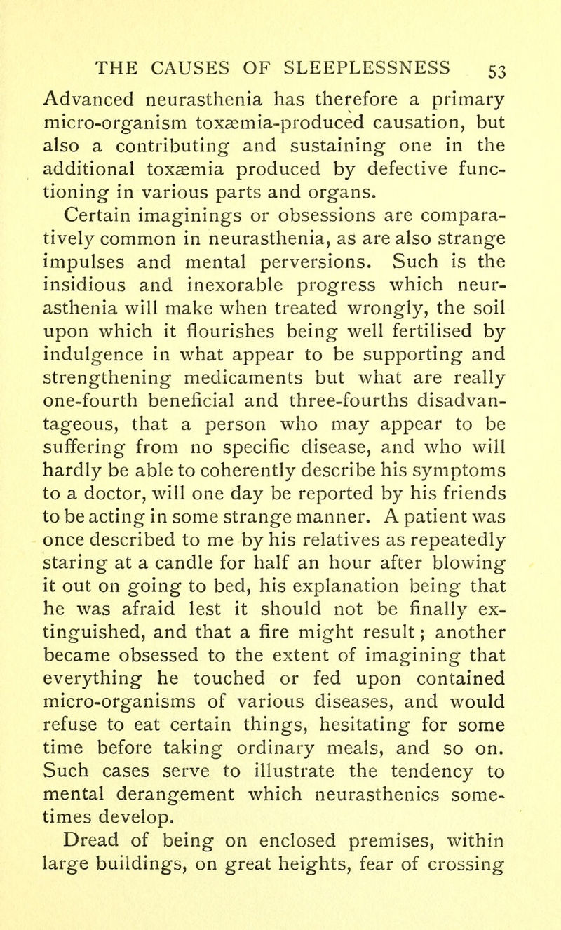 Advanced neurasthenia has therefore a primary micro-organism toxsemia-produced causation, but also a contributing and sustaining one in the additional toxaemia produced by defective func- tioning in various parts and organs. Certain imaginings or obsessions are compara- tively common in neurasthenia, as are also strange impulses and mental perversions. Such is the insidious and inexorable progress which neur- asthenia will make when treated wrongly, the soil upon which it flourishes being well fertilised by indulgence in what appear to be supporting and strengthening medicaments but what are really one-fourth beneficial and three-fourths disadvan- tageous, that a person who may appear to be suffering from no specific disease, and who will hardly be able to coherently describe his symptoms to a doctor, will one day be reported by his friends to be acting in some strange manner. A patient was once described to me by his relatives as repeatedly staring at a candle for half an hour after blowing it out on going to bed, his explanation being that he was afraid lest it should not be finally ex- tinguished, and that a fire might result; another became obsessed to the extent of imagining that everything he touched or fed upon contained micro-organisms of various diseases, and would refuse to eat certain things, hesitating for some time before taking ordinary meals, and so on. Such cases serve to illustrate the tendency to mental derangement which neurasthenics some- times develop. Dread of being on enclosed premises, within large buildings, on great heights, fear of crossing