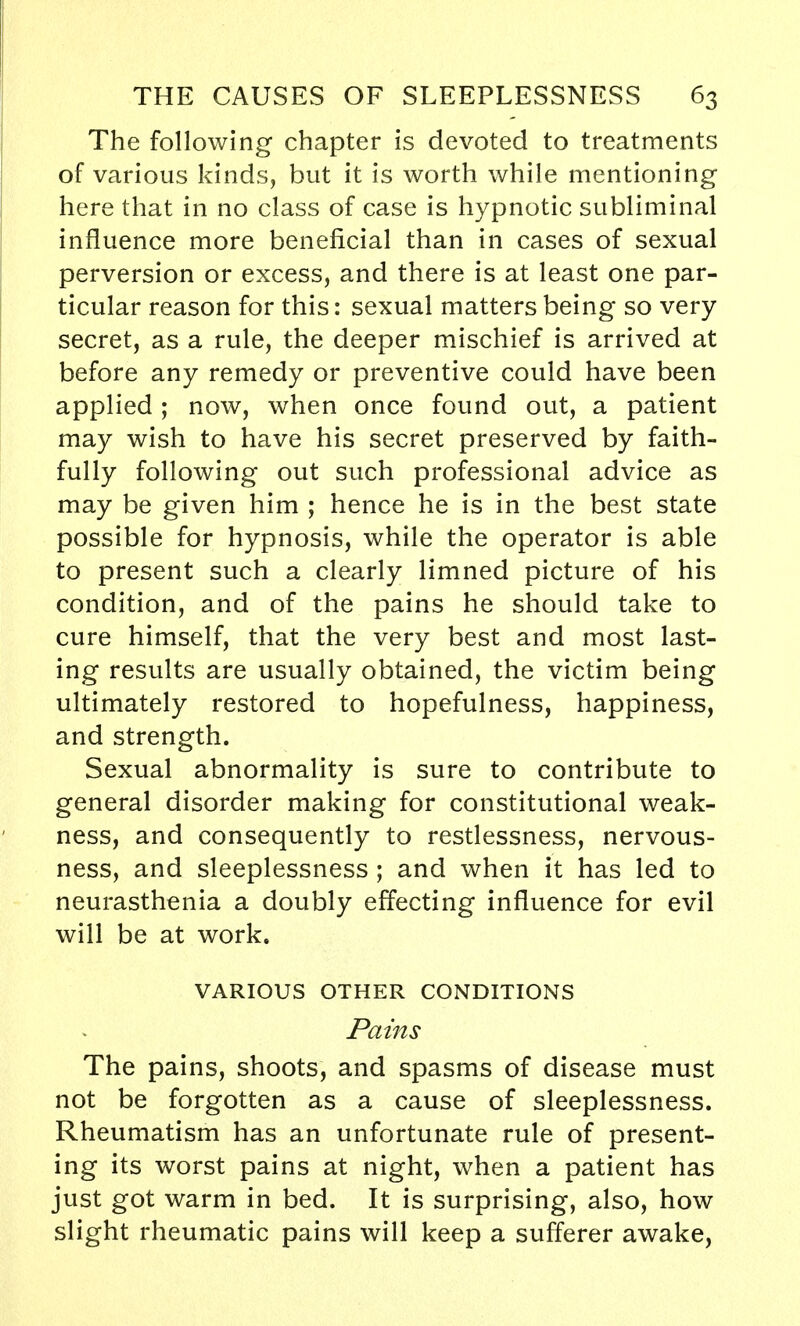 The following chapter is devoted to treatments of various kinds, but it is worth while mentioning here that in no class of case is hypnotic subliminal influence more beneficial than in cases of sexual perversion or excess, and there is at least one par- ticular reason for this: sexual matters being so very secret, as a rule, the deeper mischief is arrived at before any remedy or preventive could have been applied ; now, when once found out, a patient may wish to have his secret preserved by faith- fully following out such professional advice as may be given him ; hence he is in the best state possible for hypnosis, while the operator is able to present such a clearly limned picture of his condition, and of the pains he should take to cure himself, that the very best and most last- ing results are usually obtained, the victim being ultimately restored to hopefulness, happiness, and strength. Sexual abnormality is sure to contribute to general disorder making for constitutional weak- ness, and consequently to restlessness, nervous- ness, and sleeplessness ; and when it has led to neurasthenia a doubly effecting influence for evil will be at work. VARIOUS OTHER CONDITIONS Pains The pains, shoots, and spasms of disease must not be forgotten as a cause of sleeplessness. Rheumatism has an unfortunate rule of present- ing its worst pains at night, when a patient has just got warm in bed. It is surprising, also, how slight rheumatic pains will keep a sufferer awake,