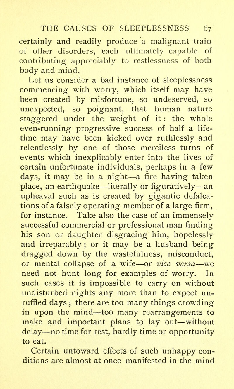 certainly and readily produce a malignant train of other disorders, each ultimately capable of contributing appreciably to restlessness of both body and mind. Let us consider a bad instance of sleeplessness commencing with worry, which itself may have been created by misfortune, so undeserved, so unexpected, so poignant, that human nature staggered under the weight of it : the whole even-running progressive success of half a life- time may have been kicked over ruthlessly and relentlessly by one of those merciless turns of events which inexplicably enter into the lives of certain unfortunate individuals, perhaps in a few days, it may be in a night—a fire having taken place, an earthquake—literally or figuratively—an upheaval such as is created by gigantic defalca- tions of a falsely operating member of a large firm, for instance. Take also the case of an immensely successful commercial or professional man finding his son or daughter disgracing him, hopelessly and irreparably ; or it may be a husband being dragged down by the wastefulness, misconduct, or mental collapse of a wife—or vice versa—we need not hunt long for examples of worry. In such cases it is impossible to carry on without undisturbed nights any more than to expect un- ruffled days ; there are too many things crowding in upon the mind—too many rearrangements to make and important plans to lay out—without delay—no time for rest, hardly time or opportunity to eat. Certain untoward effects of such unhappy con- ditions are almost at once manifested in the mind