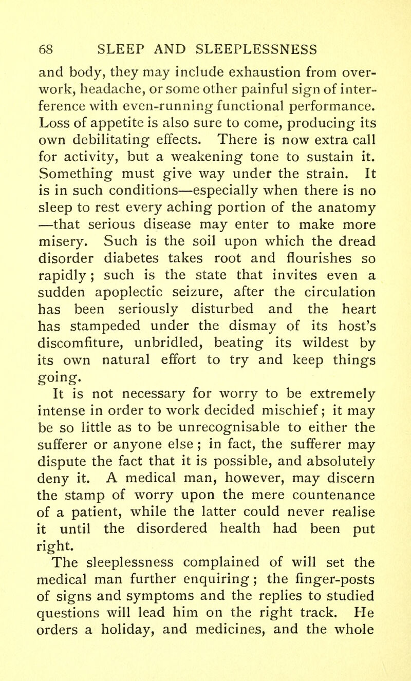 and body, they may include exhaustion from over- work, headache, or some other painful sign of inter- ference with even-running functional performance. Loss of appetite is also sure to come, producing its own debilitating effects. There is now extra call for activity, but a weakening tone to sustain it. Something must give way under the strain. It is in such conditions—especially when there is no sleep to rest every aching portion of the anatomy —that serious disease may enter to make more misery. Such is the soil upon which the dread disorder diabetes takes root and flourishes so rapidly; such is the state that invites even a sudden apoplectic seizure, after the circulation has been seriously disturbed and the heart has stampeded under the dismay of its host's discomfiture, unbridled, beating its wildest by its own natural effort to try and keep things going. It is not necessary for worry to be extremely intense in order to work decided mischief; it may be so little as to be unrecognisable to either the sufferer or anyone else ; in fact, the sufferer may dispute the fact that it is possible, and absolutely deny it. A medical man, however, may discern the stamp of worry upon the mere countenance of a patient, while the latter could never realise it until the disordered health had been put right. The sleeplessness complained of will set the medical man further enquiring ; the finger-posts of signs and symptoms and the replies to studied questions will lead him on the right track. He orders a holiday, and medicines, and the whole