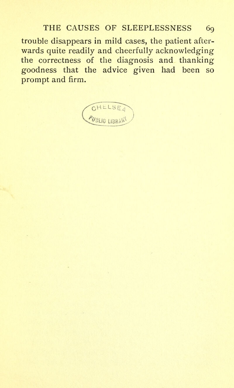 trouble disappears in mild cases, the patient after- wards quite readily and cheerfully acknowledging the correctness of the diagnosis and thanking goodness that the advice given had been so prompt and firm.