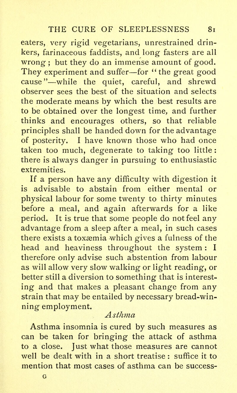 eaters, very rigid vegetarians, unrestrained drin- kers, farinaceous faddists, and long fasters are all wrong ; but they do an immense amount of good. They experiment and suffer—for  the great good cause—while the quiet, careful, and shrewd observer sees the best of the situation and selects the moderate means by which the best results are to be obtained over the longest time, and further thinks and encourages others, so that reliable principles shall be handed down for the advantage of posterity. I have known those who had once taken too much, degenerate to taking too little : there is always danger in pursuing to enthusiastic extremities. If a person have any difficulty with digestion it is advisable to abstain from either mental or physical labour for some twenty to thirty minutes before a meal, and again afterwards for a like period. It is true that some people do not feel any advantage from a sleep after a meal, in such cases there exists a toxaemia -which gives a fulness of the head and heaviness throughout the system: I therefore only advise such abstention from labour as will allow very slow walking or light reading, or better still a diversion to something that is interest- ing and that makes a pleasant change from any strain that may be entailed by necessary bread-win- ning employment. Asthma Asthma insomnia is cured by such measures as can be taken for bringing the attack of asthma to a close. Just what those measures are cannot well be dealt with in a short treatise: suffice it to mention that most cases of asthma can be success- G