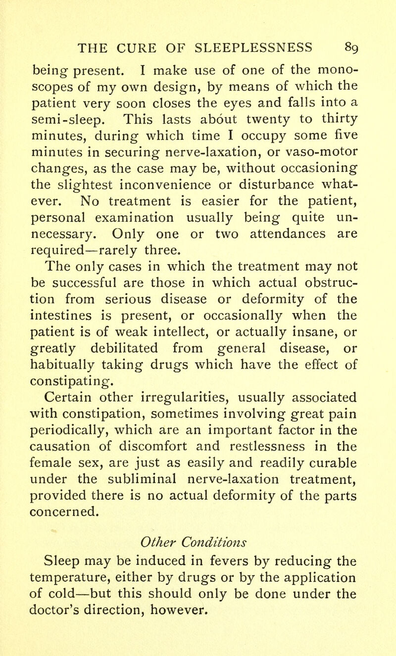 being present. I make use of one of the mono- scopes of my own design, by means of which the patient very soon closes the eyes and falls into a semi-sleep. This lasts about twenty to thirty minutes, during which time I occupy some five minutes in securing nerve-laxation, or vaso-motor changes, as the case may be, without occasioning the slightest inconvenience or disturbance what- ever. No treatment is easier for the patient, personal examination usually being quite un- necessary. Only one or two attendances are required—rarely three. The only cases in which the treatment may not be successful are those in which actual obstruc- tion from serious disease or deformity of the intestines is present, or occasionally when the patient is of weak intellect, or actually insane, or greatly debilitated from general disease, or habitually taking drugs which have the effect of constipating. Certain other irregularities, usually associated with constipation, sometimes involving great pain periodically, which are an important factor in the causation of discomfort and restlessness in the female sex, are just as easily and readily curable under the subliminal nerve-laxation treatment, provided there is no actual deformity of the parts concerned. Other Conditions Sleep may be induced in fevers by reducing the temperature, either by drugs or by the application of cold—but this should only be done under the doctor's direction, however.