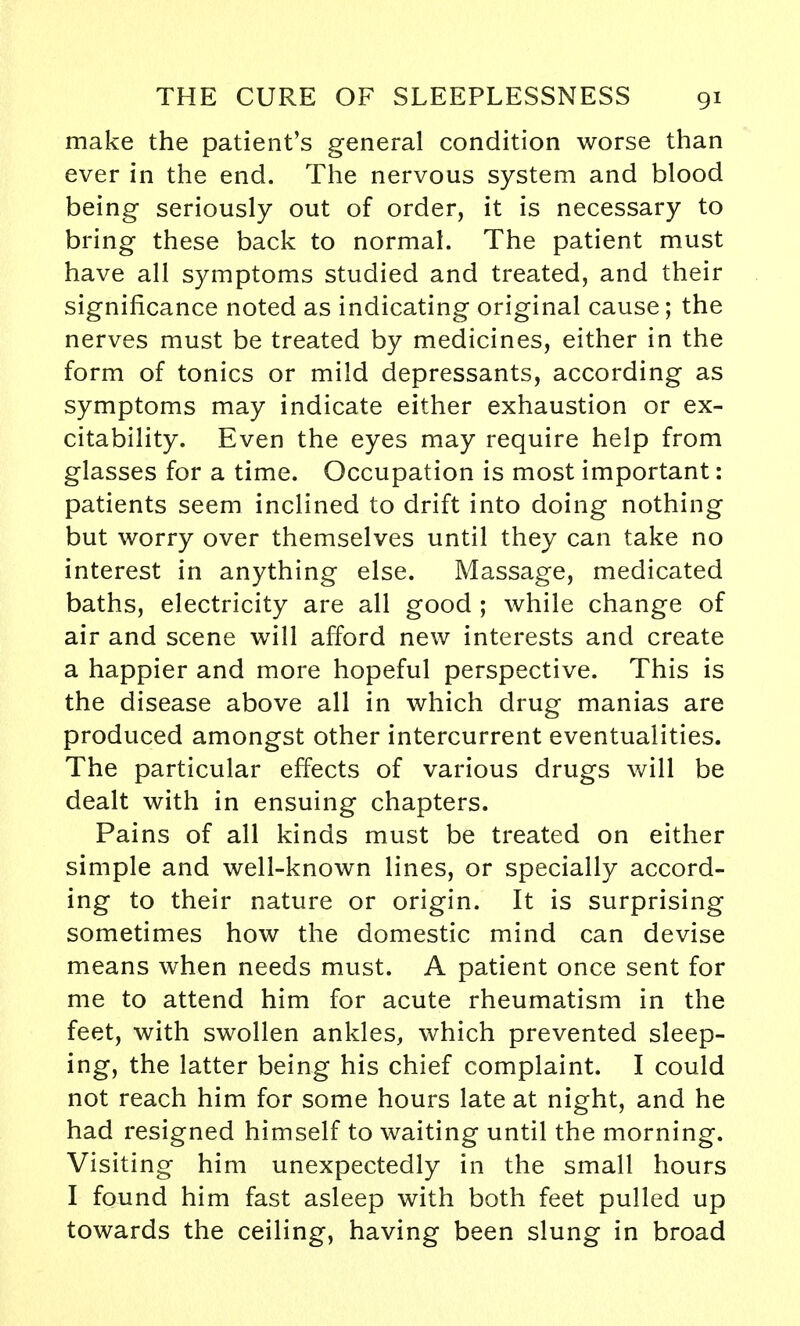 make the patient's general condition worse than ever in the end. The nervous system and blood being seriously out of order, it is necessary to bring these back to normal. The patient must have all symptoms studied and treated, and their significance noted as indicating original cause; the nerves must be treated by medicines, either in the form of tonics or mild depressants, according as symptoms may indicate either exhaustion or ex- citability. Even the eyes may require help from glasses for a time. Occupation is most important: patients seem inclined to drift into doing nothing but worry over themselves until they can take no interest in anything else. Massage, medicated baths, electricity are all good ; while change of air and scene will afford new interests and create a happier and more hopeful perspective. This is the disease above all in which drug manias are produced amongst other intercurrent eventualities. The particular effects of various drugs will be dealt with in ensuing chapters. Pains of all kinds must be treated on either simple and well-known lines, or specially accord- ing to their nature or origin. It is surprising sometimes how the domestic mind can devise means when needs must. A patient once sent for me to attend him for acute rheumatism in the feet, with swollen ankles, which prevented sleep- ing, the latter being his chief complaint. I could not reach him for some hours late at night, and he had resigned himself to waiting until the morning. Visiting him unexpectedly in the small hours I found him fast asleep with both feet pulled up towards the ceiling, having been slung in broad