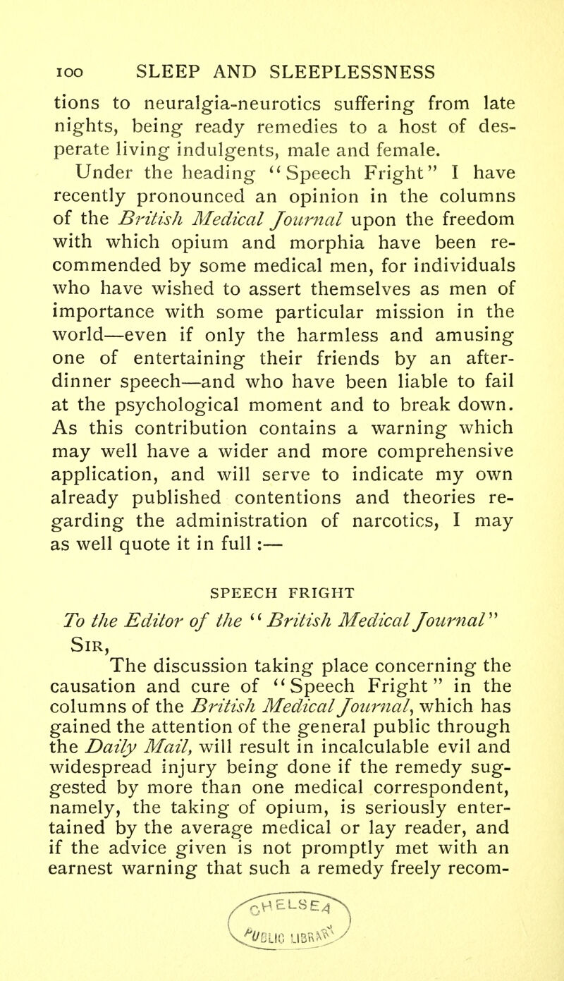 tions to neuralgia-neurotics suffering from late nights, being ready remedies to a host of des- perate living indulgents, male and female. Under the heading  Speech Fright I have recently pronounced an opinion in the columns of the British Medical Journal upon the freedom with which opium and morphia have been re- commended by some medical men, for individuals who have wished to assert themselves as men of importance with some particular mission in the world—even if only the harmless and amusing one of entertaining their friends by an after- dinner speech—and who have been liable to fail at the psychological moment and to break down. As this contribution contains a warning which may well have a wider and more comprehensive application, and will serve to indicate my own already published contentions and theories re- garding the administration of narcotics, I may as well quote it in full:— To the Editor of the British Medical Journal The discussion taking place concerning the causation and cure of  Speech Fright in the columns of the British Medical Journal, which has gained the attention of the general public through the Daily Mail, will result in incalculable evil and widespread injury being done if the remedy sug- gested by more than one medical correspondent, namely, the taking of opium, is seriously enter- tained by the average medical or lay reader, and if the advice given is not promptly met with an earnest warning that such a remedy freely recom- SPEECH FRIGHT Sir,