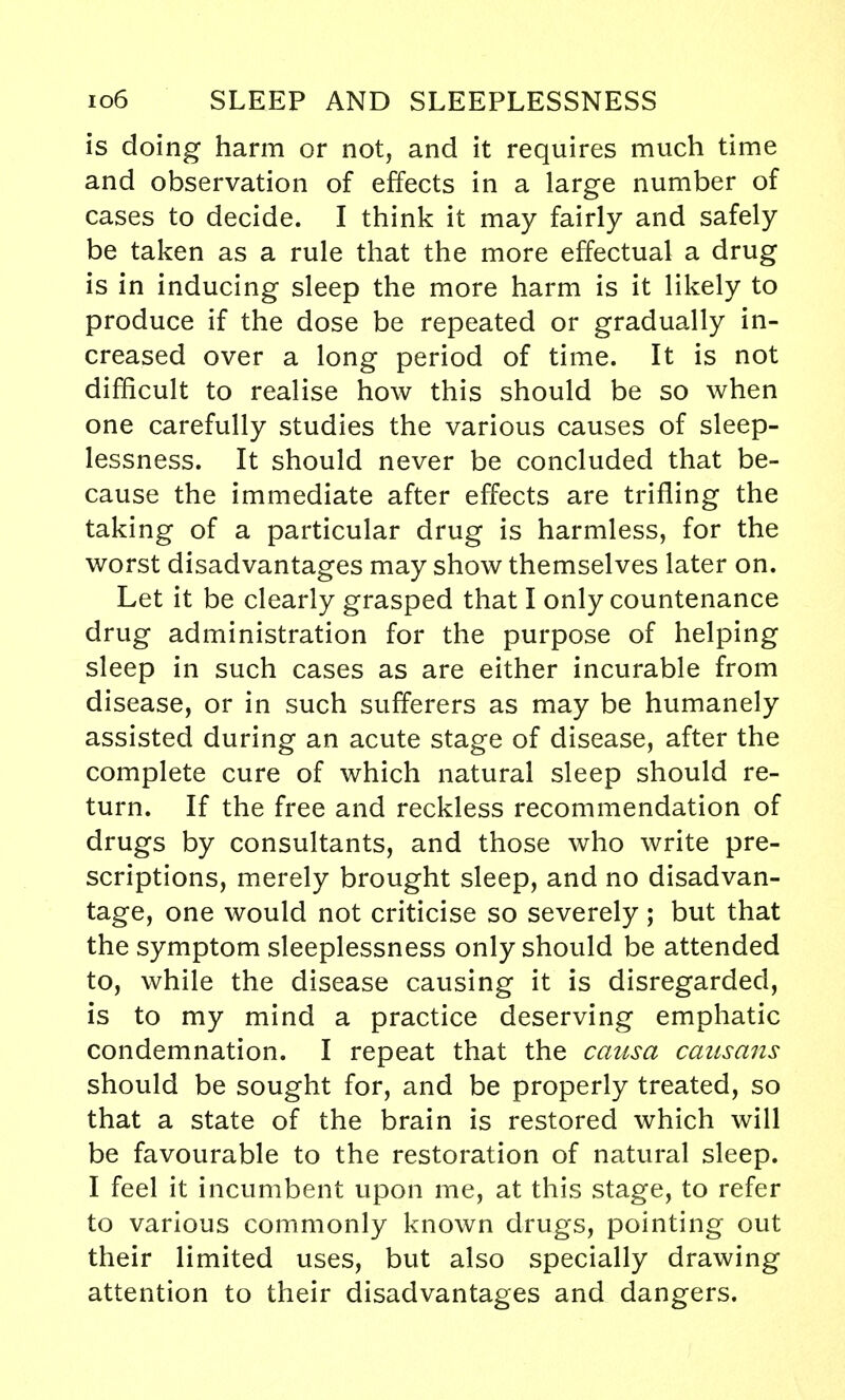 is doing harm or not, and it requires much time and observation of effects in a large number of cases to decide. I think it may fairly and safely be taken as a rule that the more effectual a drug is in inducing sleep the more harm is it likely to produce if the dose be repeated or gradually in- creased over a long period of time. It is not difficult to realise how this should be so when one carefully studies the various causes of sleep- lessness. It should never be concluded that be- cause the immediate after effects are trifling the taking of a particular drug is harmless, for the worst disadvantages may show themselves later on. Let it be clearly grasped that I only countenance drug administration for the purpose of helping sleep in such cases as are either incurable from disease, or in such sufferers as may be humanely assisted during an acute stage of disease, after the complete cure of which natural sleep should re- turn. If the free and reckless recommendation of drugs by consultants, and those who write pre- scriptions, merely brought sleep, and no disadvan- tage, one would not criticise so severely ; but that the symptom sleeplessness only should be attended to, while the disease causing it is disregarded, is to my mind a practice deserving emphatic condemnation. I repeat that the causa causans should be sought for, and be properly treated, so that a state of the brain is restored which will be favourable to the restoration of natural sleep. I feel it incumbent upon me, at this stage, to refer to various commonly known drugs, pointing out their limited uses, but also specially drawing attention to their disadvantages and dangers.