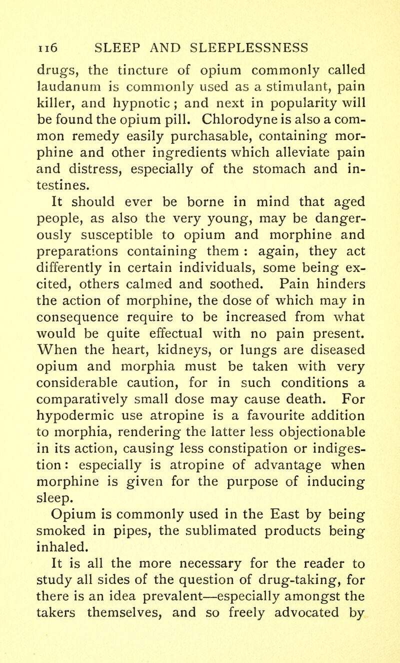 drugs, the tincture of opium commonly called laudanum is commonly used as a stimulant, pain killer, and hypnotic ; and next in popularity will be found the opium pill. Chlorodyne is also a com- mon remedy easily purchasable, containing mor- phine and other ingredients which alleviate pain and distress, especially of the stomach and in- testines. It should ever be borne in mind that aged people, as also the very young, may be danger- ously susceptible to opium and morphine and preparations containing them : again, they act differently in certain individuals, some being ex- cited, others calmed and soothed. Pain hinders the action of morphine, the dose of which may in consequence require to be increased from what would be quite effectual with no pain present. When the heart, kidneys, or lungs are diseased opium and morphia must be taken with very considerable caution, for in such conditions a comparatively small dose may cause death. For hypodermic use atropine is a favourite addition to morphia, rendering the latter less objectionable in its action, causing less constipation or indiges- tion : especially is atropine of advantage when morphine is given for the purpose of inducing sleep. Opium is commonly used in the East by being smoked in pipes, the sublimated products being inhaled. It is all the more necessary for the reader to study all sides of the question of drug-taking, for there is an idea prevalent—especially amongst the takers themselves, and so freely advocated by