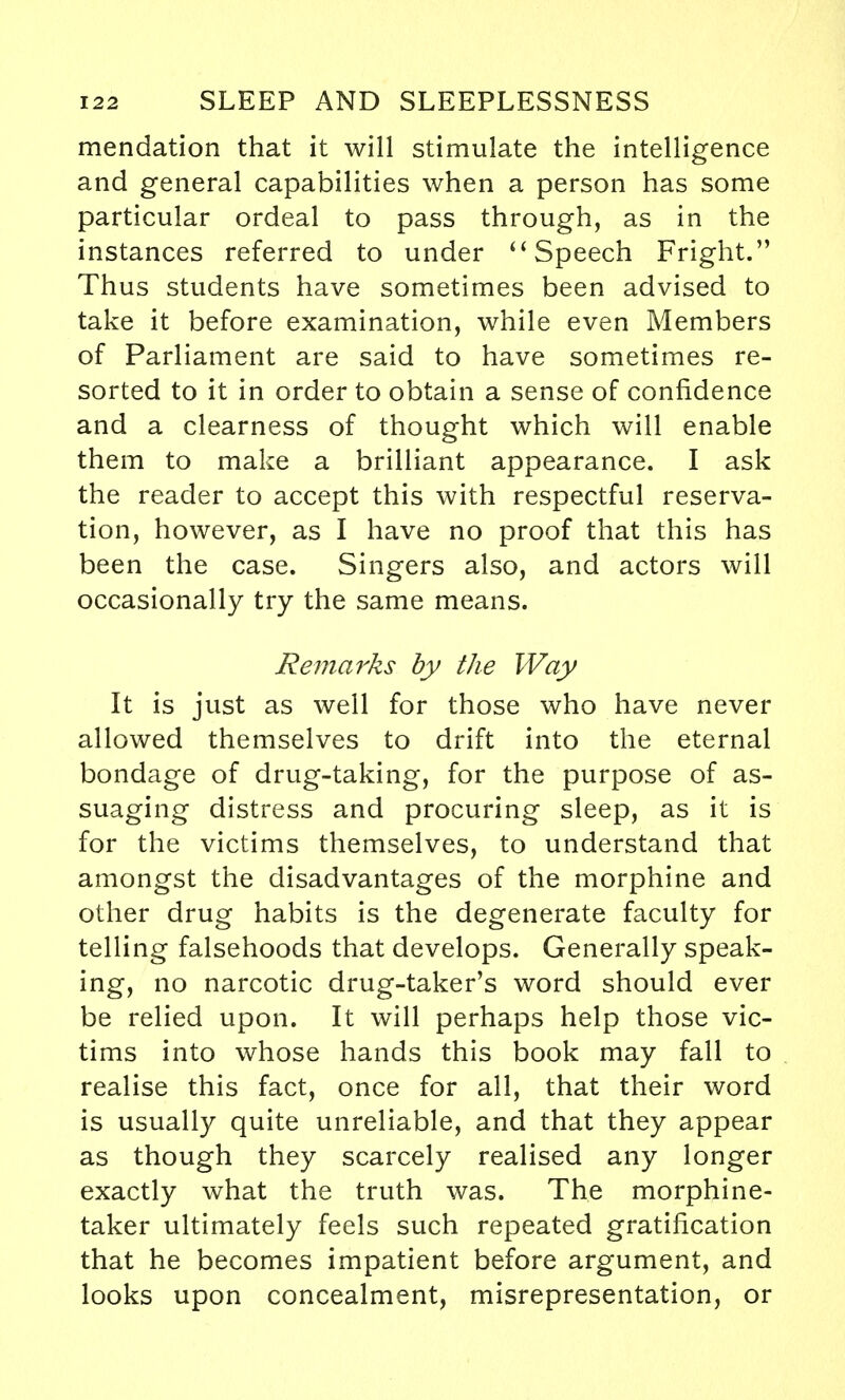 mendation that it will stimulate the intelligence and general capabilities when a person has some particular ordeal to pass through, as in the instances referred to under Speech Fright. Thus students have sometimes been advised to take it before examination, while even Members of Parliament are said to have sometimes re- sorted to it in order to obtain a sense of confidence and a clearness of thought which will enable them to make a brilliant appearance. I ask the reader to accept this with respectful reserva- tion, however, as I have no proof that this has been the case. Singers also, and actors will occasionally try the same means. Remarks by the Way It is just as well for those who have never allowed themselves to drift into the eternal bondage of drug-taking, for the purpose of as- suaging distress and procuring sleep, as it is for the victims themselves, to understand that amongst the disadvantages of the morphine and other drug habits is the degenerate faculty for telling falsehoods that develops. Generally speak- ing, no narcotic drug-taker's word should ever be relied upon. It will perhaps help those vic- tims into whose hands this book may fall to realise this fact, once for all, that their word is usually quite unreliable, and that they appear as though they scarcely realised any longer exactly what the truth was. The morphine- taker ultimately feels such repeated gratification that he becomes impatient before argument, and looks upon concealment, misrepresentation, or