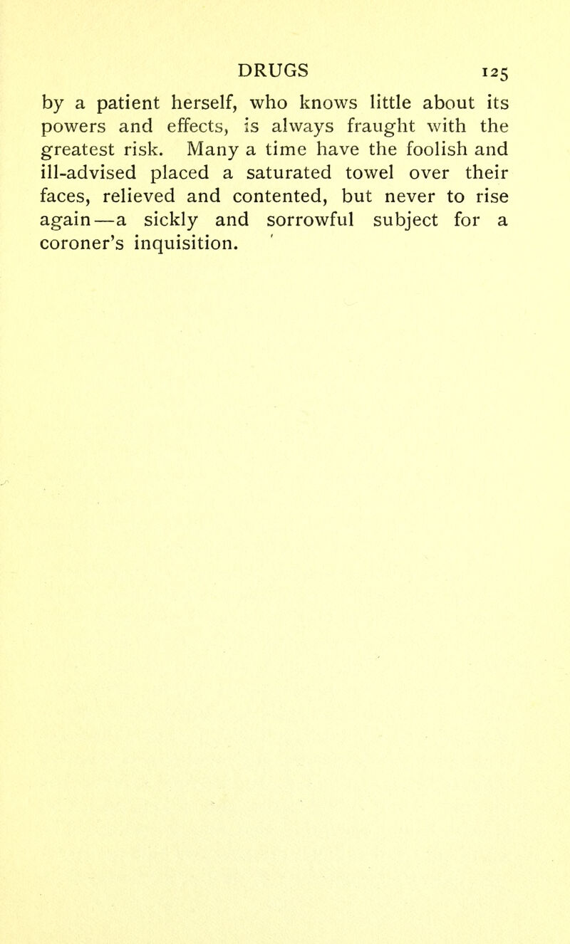 by a patient herself, who knows little about its powers and effects, is always fraught with the greatest risk. Many a time have the foolish and ill-advised placed a saturated towel over their faces, relieved and contented, but never to rise again—a sickly and sorrowful subject for a coroner's inquisition.