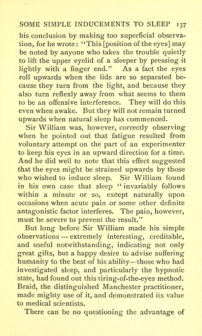 his conclusion by making too superficial observa- tion, for he wrote: '' This [position of the eyes] may be noted by anyone who takes the trouble quietly to lift the upper eyelid of a sleeper by pressing it lightly with a finger end. As a fact the eyes roll upwards when the lids are so separated be- cause they turn from the light, and because they also turn reflexly away from what seems to them to be an offensive interference. They will do this even when awake. But they will not remain turned upwards when natural sleep has commenced. Sir William was, however, correctly observing when he pointed out that fatigue resulted from voluntary attempt on the part of an experimenter to keep his eyes in an upward direction for a time. And he did well to note that this effect suggested that the eyes might be strained upwards by those who wished to induce sleep. Sir William found in his own case that sleep  invariably follows within a minute or so, except naturally upon occasions when acute pain or some other definite antagonistic factor interferes. The pain, however, must be severe to prevent the result. But long before Sir William made his simple observations — extremely interesting, creditable, and useful notwithstanding, indicating not only great gifts, but a happy desire to advise suffering humanity to the best of his ability—those who had investigated sleep, and particularly the hypnotic state, had found out this tiring-of-the-eyes method. Braid, the distinguished Manchester practitioner, made mighty use of it, and demonstrated its value to medical scientists. There can be no questioning the advantage of