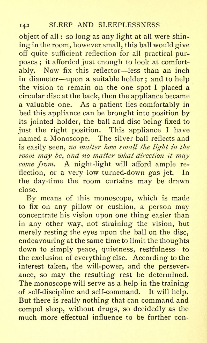 object of all: so long as any light at all were shin- ing in the room, however small, this ball would give off quite sufficient reflection for all practical pur- poses ; it afforded just enough to look at comfort- ably. Now fix this reflector—less than an inch in diameter—upon a suitable holder ; and to help the vision to remain on the one spot I placed a circular disc at the back, then the appliance became a valuable one. As a patient lies comfortably in bed this appliance can be brought into position by its jointed holder, the ball and disc being fixed to just the right position. This appliance I have named a Monoscope. The silver ball reflects and is easily seen, no 7natier how small the light in the room may be, and no matter what direction it may come from. A night-light will afford ample re- flection, or a very low turned-down gas jet. In the day-time the room curtains may be drawn close. By means of this monoscope, which is made to fix on any pillow or cushion, a person may concentrate his vision upon one thing easier than in any other way, not straining the vision, but merely resting the eyes upon the ball on the disc, endeavouring at the same time to limit the thoughts down to simply peace, quietness, restfulness—to the exclusion of everything else. According to the interest taken, the will-power, and the persever- ance, so may the resulting rest be determined. The monoscope will serve as a help in the training of self-discipline and self-command. It will help. But there is really nothing that can command and compel sleep, without drugs, so decidedly as the much more effectual influence to be further con-