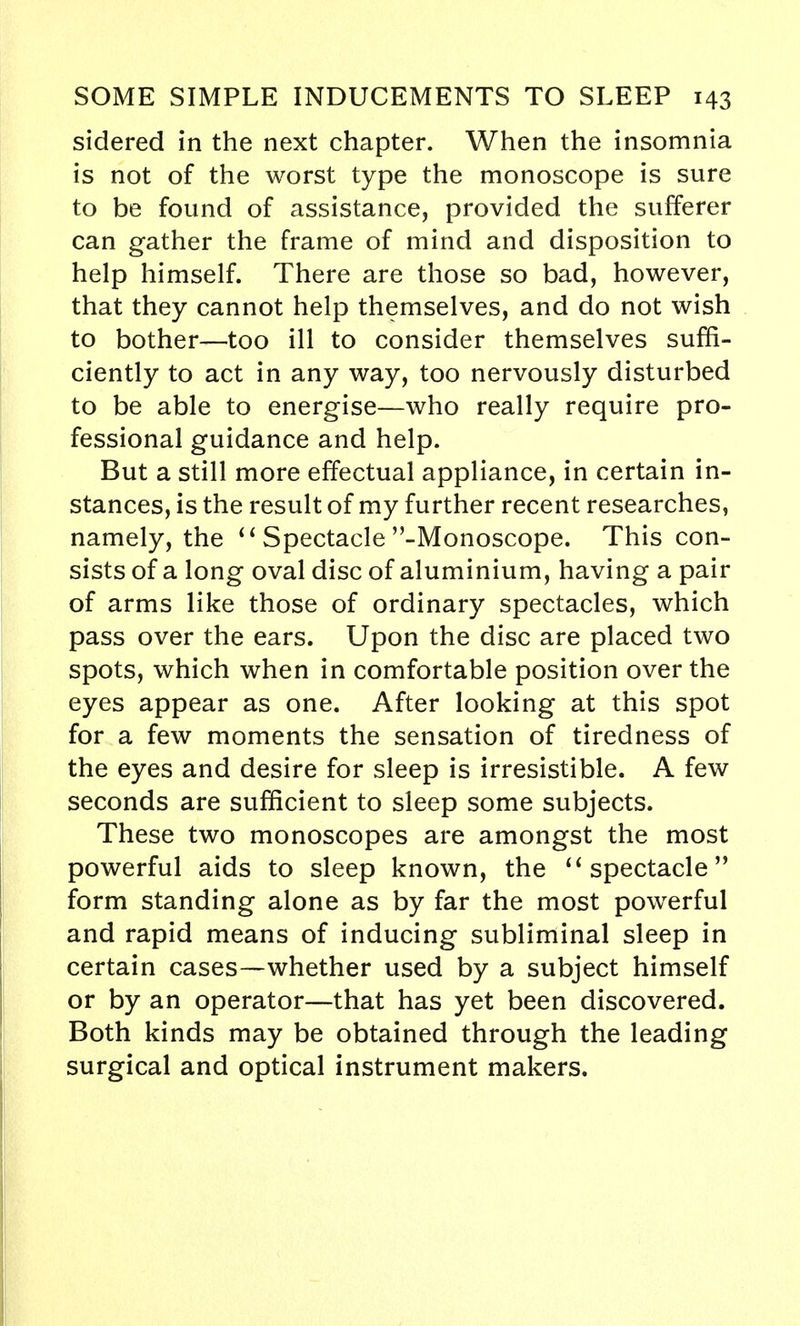 sidered in the next chapter. When the insomnia is not of the worst type the monoscope is sure to be found of assistance, provided the sufferer can gather the frame of mind and disposition to help himself. There are those so bad, however, that they cannot help themselves, and do not wish to bother—too ill to consider themselves suffi- ciently to act in any way, too nervously disturbed to be able to energise—who really require pro- fessional guidance and help. But a still more effectual appliance, in certain in- stances, is the result of my further recent researches, namely, the  Spectacle -Monoscope. This con- sists of a long oval disc of aluminium, having a pair of arms like those of ordinary spectacles, which pass over the ears. Upon the disc are placed two spots, which when in comfortable position over the eyes appear as one. After looking at this spot for a few moments the sensation of tiredness of the eyes and desire for sleep is irresistible. A few seconds are sufficient to sleep some subjects. These two monoscopes are amongst the most powerful aids to sleep known, the  spectacle form standing alone as by far the most powerful and rapid means of inducing subliminal sleep in certain cases—whether used by a subject himself or by an operator—that has yet been discovered. Both kinds may be obtained through the leading surgical and optical instrument makers.