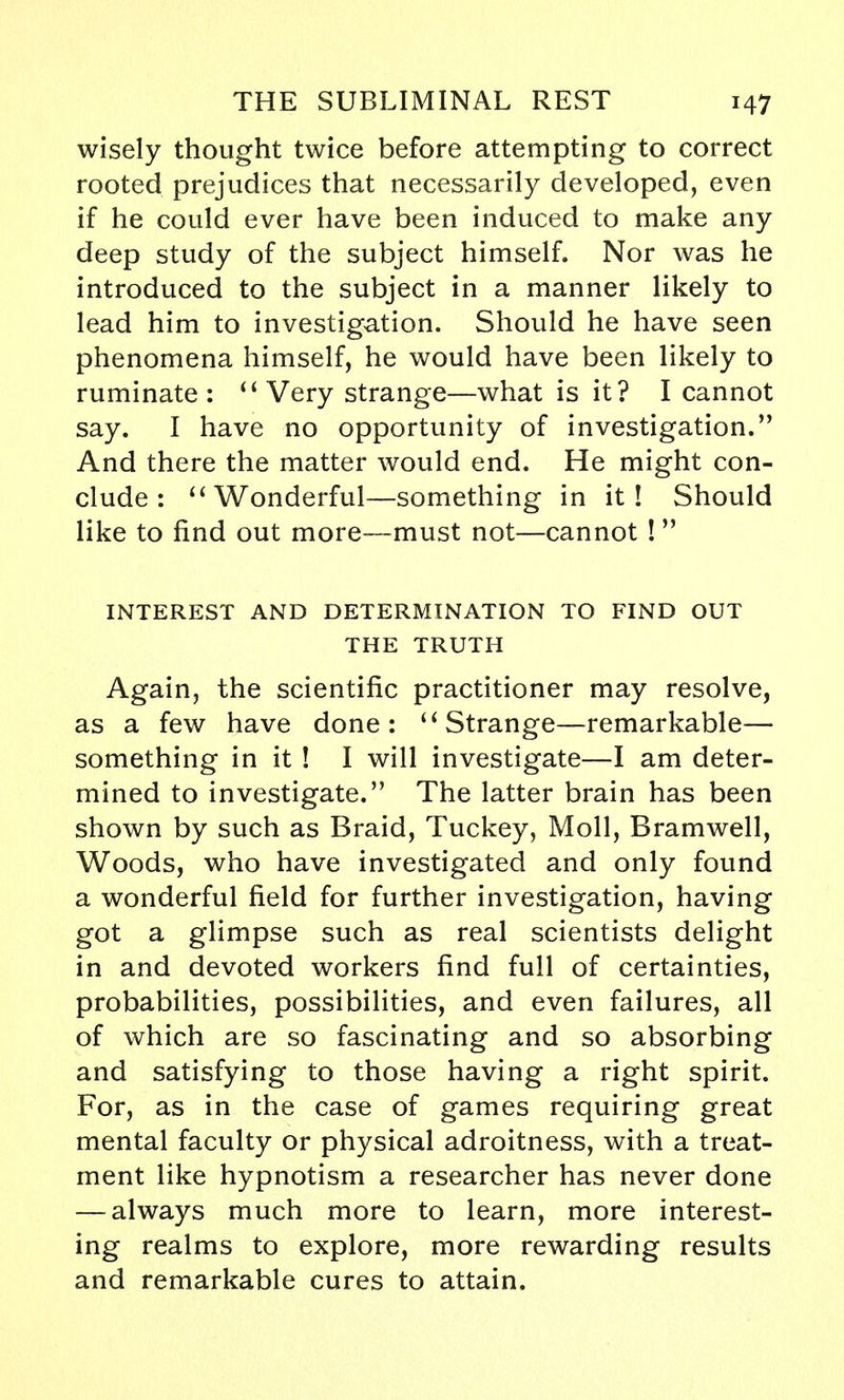 wisely thought twice before attempting to correct rooted prejudices that necessarily developed, even if he could ever have been induced to make any deep study of the subject himself. Nor was he introduced to the subject in a manner likely to lead him to investigation. Should he have seen phenomena himself, he would have been likely to ruminate :  Very strange—what is it? I cannot say. I have no opportunity of investigation. And there the matter would end. He might con- clude :  Wonderful—something in it! Should like to find out more—must not—cannot !  INTEREST AND DETERMINATION TO FIND OUT THE TRUTH Again, the scientific practitioner may resolve, as a few have done: u Strange—remarkable— something in it ! I will investigate—I am deter- mined to investigate. The latter brain has been shown by such as Braid, Tuckey, Moll, Bramwell, Woods, who have investigated and only found a wonderful field for further investigation, having got a glimpse such as real scientists delight in and devoted workers find full of certainties, probabilities, possibilities, and even failures, all of which are so fascinating and so absorbing and satisfying to those having a right spirit. For, as in the case of games requiring great mental faculty or physical adroitness, with a treat- ment like hypnotism a researcher has never done — always much more to learn, more interest- ing realms to explore, more rewarding results and remarkable cures to attain.