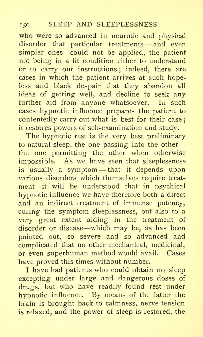 who were so advanced in neurotic and physical disorder that particular treatments — and even simpler ones—could not be applied, the patient not being in a fit condition either to understand or to carry out instructions; indeed, there are cases in which the patient arrives at such hope- less and black despair that they abandon all ideas of getting well, and decline to seek any further aid from anyone whatsoever. In such cases hypnotic influence prepares the patient to contentedly carry out what is best for their case ; it restores powers of self-examination and study. The hypnotic rest is the very best preliminary to natural sleep, the one passing into the other— the one permitting the other when otherwise impossible. As we have seen that sleeplessness is usually a symptom — that it depends upon various disorders which themselves require treat- ment—it will be understood that in psychical hypnotic influence we have therefore both a direct and an indirect treatment of immense potency, curing the symptom sleeplessness, but also to a very great extent aiding in the treatment of disorder or disease—which may be, as has been pointed out, so severe and so advanced and complicated that no other mechanical, medicinal, or even superhuman method would avail. Cases have proved this times without number. I have had patients who could obtain no sleep excepting under large and dangerous doses of drugs, but who have readily found rest under hypnotic influence. By means of the latter the brain is brought back to calmness, nerve tension is relaxed, and the power of sleep is restored, the