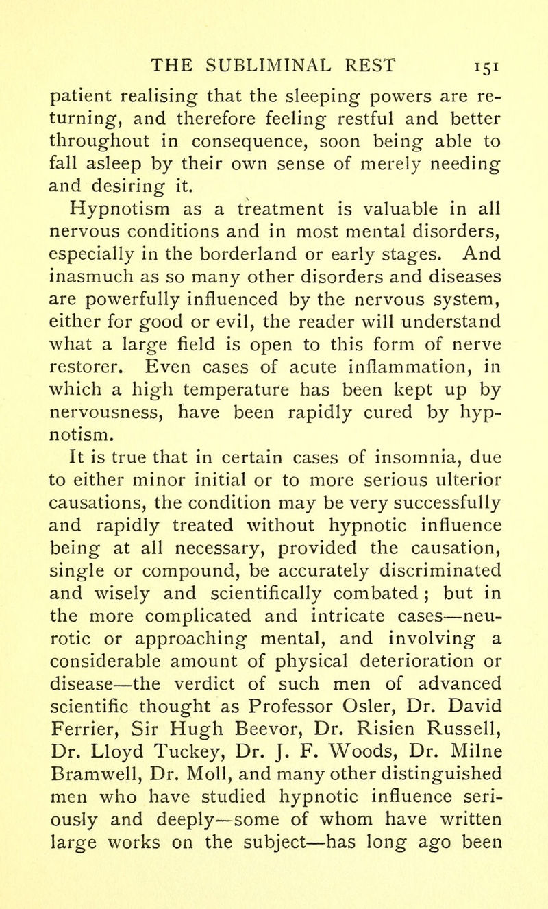 patient realising that the sleeping powers are re- turning, and therefore feeling restful and better throughout in consequence, soon being able to fall asleep by their own sense of merely needing and desiring it. Hypnotism as a treatment is valuable in all nervous conditions and in most mental disorders, especially in the borderland or early stages. And inasmuch as so many other disorders and diseases are powerfully influenced by the nervous system, either for good or evil, the reader will understand what a large field is open to this form of nerve restorer. Even cases of acute inflammation, in which a high temperature has been kept up by nervousness, have been rapidly cured by hyp- notism. It is true that in certain cases of insomnia, due to either minor initial or to more serious ulterior causations, the condition may be very successfully and rapidly treated without hypnotic influence being at all necessary, provided the causation, single or compound, be accurately discriminated and wisely and scientifically combated; but in the more complicated and intricate cases—neu- rotic or approaching mental, and involving a considerable amount of physical deterioration or disease—the verdict of such men of advanced scientific thought as Professor Osier, Dr. David Ferrier, Sir Hugh Beevor, Dr. Risien Russell, Dr. Lloyd Tuckey, Dr. J. F. Woods, Dr. Milne Bramwell, Dr. Moll, and many other distinguished men who have studied hypnotic influence seri- ously and deeply—some of whom have written large works on the subject—has long ago been