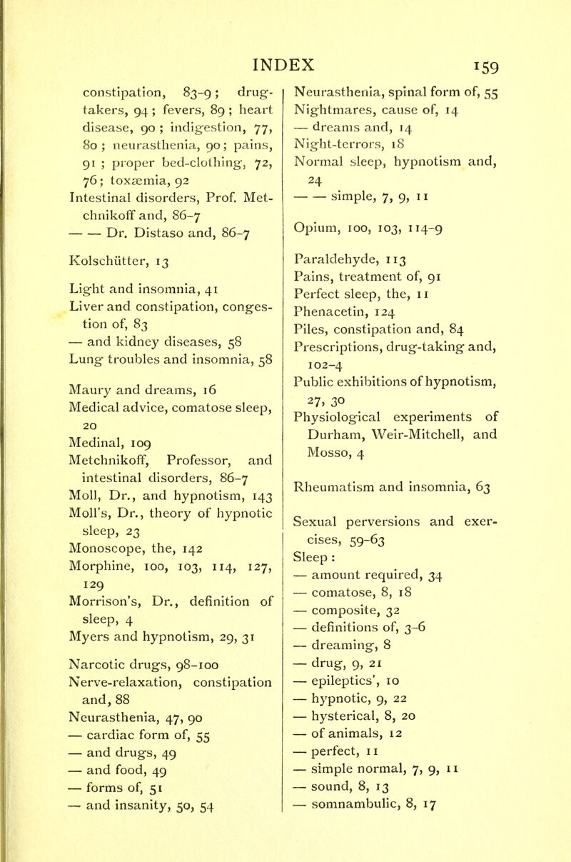 constipation, 83-9; drug- takers, 94 ; fevers, 89 ; heart disease, 90 ; indigestion, 77, 80 ; neurasthenia, 90; pains, 91 ; proper bed-clothing, 72, 76; toxaemia, 92 Intestinal disorders, Prof. Met- chnikoff and, 86-7 Dr. Distaso and, 86-7 Kolschiitter, 13 Light and insomnia, 41 Liver and constipation, conges- tion of, 83 — and kidney diseases, 58 Lung troubles and insomnia, 58 Maury and dreams, 16 Medical advice, comatose sleep, 20 Medinal, 109 Metchnikoff, Professor, and intestinal disorders, 86-7 Moll, Dr., and hypnotism, 143 Moll's, Dr., theory of hypnotic sleep, 23 Monoscope, the, 142 Morphine, 100, 103, 114, 127, 129 Morrison's, Dr., definition of sleep, 4 Myers and hypnotism, 29, 31 Narcotic drugs, 98-100 Nerve-relaxation, constipation and,88 Neurasthenia, 47, 90 — cardiac form of, 55 — and drugs, 49 — and food, 49 — forms of, 51 EX 159 Neurasthenia, spinal form of, 55 Nightmares, cause of, 14 — dreams and, 14 Night-terrors, 18 Normal sleep, hypnotism and, 24 simple, 7, 9, 11 Opium, 100, 103, 114-9 Paraldehyde, 113 Pains, treatment of, 91 Perfect sleep, the, 11 Phenacetin, 124 Piles, constipation and, 84 Prescriptions, drug-taking and, 102-4 Public exhibitions of hypnotism, 27, 30 Physiological experiments of Durham, Weir-Mitchell, and Mosso, 4 Rheumatism and insomnia, 63 Sexual perversions and exer- cises, 59-63 Sleep : — amount required, 34 — comatose, 8, 18 — composite, 32 — definitions of, 3-6 — dreaming, 8 — drug, 9, 21 — epileptics', 10 — hypnotic, 9, 22 — hysterical, 8, 20 — of animals, 12 — perfect, 11 — simple normal, 7, 9, n — sound, 8, 13