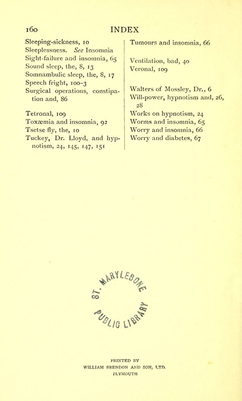 Sleeping-sickness, 10 Sleeplessness. See Insomnia Sight-failure and insomnia, 65 Sound sleep, the, 8, 13 Somnambulic sleep, the, 8, 17 Speech fright, 100-3 Surgical operations, constipa- tion and, 86 Tetronal, 109 Toxaemia and insomnia, 92 Tsetse fly, the, 10 Tuckey, Dr. Lloyd, and hyp- notism, 24, 145, 147, 151 Tumours and insomnia, 66 Ventilation, bad, 40 Veronal, 109 Walters of Mossley, Dr., 6 Will-power, hypnotism and, 28 Works on hypnotism, 24 Worms and insomnia, 65 Worry and insomnia, 66 Worry and diabetes, 67 PRINTED BY WILLIAM BRENDON AND SON, LTD., PLYMOUTH