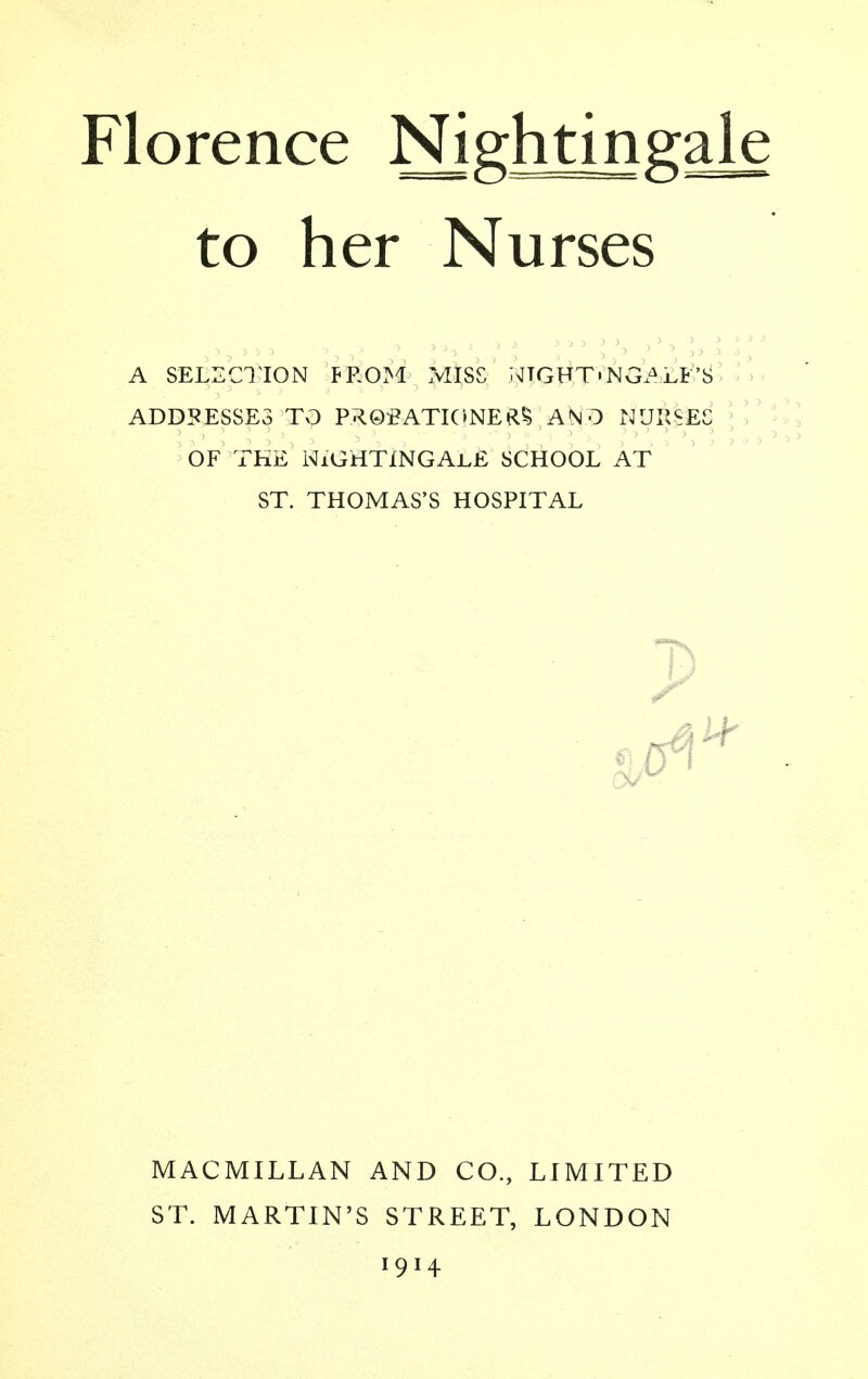 to her Nurses a selection from miss ntgft'ngalf's addresses to probationer an 0 nurses of the Nightingale school at st. thomas's hospital 1* MACMILLAN AND CO., LIMITED ST. MARTIN'S STREET, LONDON 1914