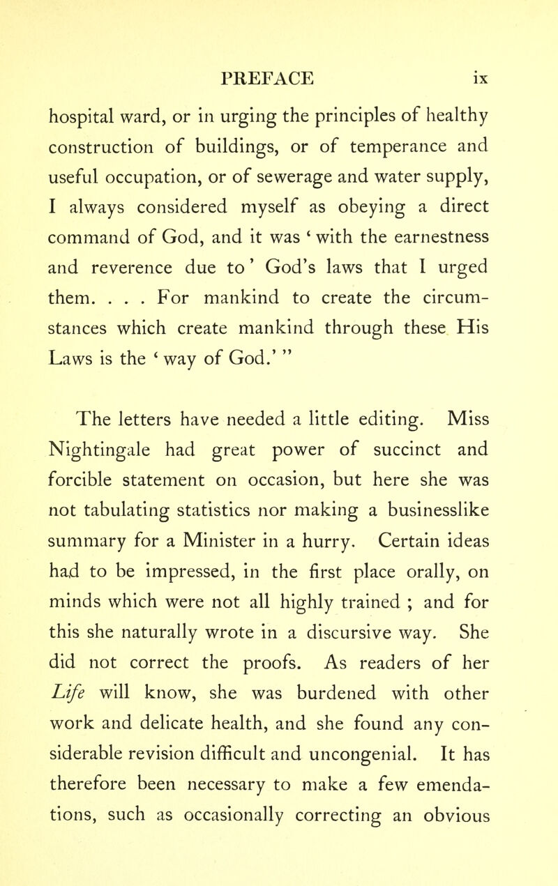 hospital ward, or in urging the principles of healthy construction of buildings, or of temperance and useful occupation, or of sewerage and water supply, I always considered myself as obeying a direct command of God, and it was ' with the earnestness and reverence due to' God's laws that I urged them. . . . For mankind to create the circum- stances which create mankind through these His Laws is the * way of God.'  The letters have needed a little editing. Miss Nightingale had great power of succinct and forcible statement on occasion, but here she was not tabulating statistics nor making a businesslike summary for a Minister in a hurry. Certain ideas had to be impressed, in the first place orally, on minds which were not all highly trained ; and for this she naturally wrote in a discursive way. She did not correct the proofs. As readers of her Life will know, she was burdened with other work and delicate health, and she found any con- siderable revision difficult and uncongenial. It has therefore been necessary to make a few emenda- tions, such as occasionally correcting an obvious